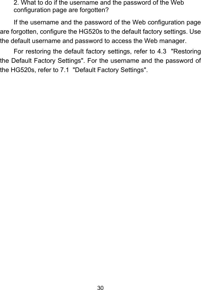  30 2. What to do if the username and the password of the Web configuration page are forgotten? If the username and the password of the Web configuration page are forgotten, configure the HG520s to the default factory settings. Use the default username and password to access the Web manager. For restoring the default factory settings, refer to 4.3  &quot;Restoring the Default Factory Settings&quot;. For the username and the password of the HG520s, refer to 7.1  &quot;Default Factory Settings&quot;. 