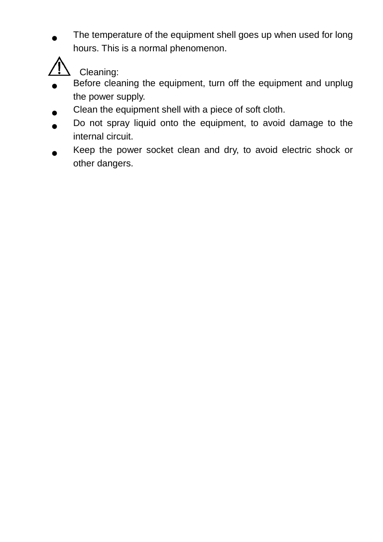   The temperature of the equipment shell goes up when used for long hours. This is a normal phenomenon.   Cleaning:   Before cleaning the equipment, turn off the equipment and unplug the power supply.   Clean the equipment shell with a piece of soft cloth.   Do not spray liquid onto the equipment, to avoid damage to the internal circuit.   Keep the power socket clean and dry, to avoid electric shock or other dangers.  