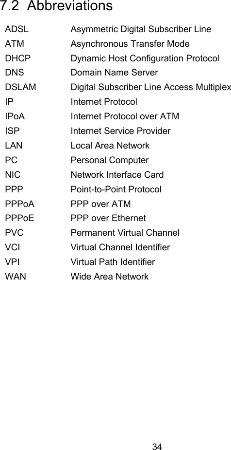  34 7.2  Abbreviations ADSL  Asymmetric Digital Subscriber Line ATM  Asynchronous Transfer Mode DHCP  Dynamic Host Configuration Protocol DNS  Domain Name Server DSLAM  Digital Subscriber Line Access Multiplex IP Internet Protocol IPoA  Internet Protocol over ATM ISP  Internet Service Provider LAN  Local Area Network PC Personal Computer NIC  Network Interface Card PPP Point-to-Point Protocol PPPoA  PPP over ATM PPPoE  PPP over Ethernet PVC  Permanent Virtual Channel VCI  Virtual Channel Identifier VPI  Virtual Path Identifier WAN  Wide Area Network  