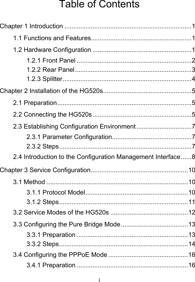 i Table of Contents Chapter 1 Introduction ........................................................................1 1.1 Functions and Features.........................................................1 1.2 Hardware Configuration ........................................................1 1.2.1 Front Panel .................................................................2 1.2.2 Rear Panel..................................................................3 1.2.3 Splitter.........................................................................4 Chapter 2 Installation of the HG520s..................................................5 2.1 Preparation............................................................................5 2.2 Connecting the HG520s........................................................5 2.3 Establishing Configuration Environment ...............................7 2.3.1 Parameter Configuration.............................................7 2.3.2 Steps...........................................................................7 2.4 Introduction to the Configuration Management Interface......8 Chapter 3 Service Configuration.......................................................10 3.1 Method ................................................................................10 3.1.1 Protocol Model..........................................................10 3.1.2 Steps.........................................................................11 3.2 Service Modes of the HG520s ............................................12 3.3 Configuring the Pure Bridge Mode......................................13 3.3.1 Preparation ...............................................................13 3.3.2 Steps.........................................................................14 3.4 Configuring the PPPoE Mode .............................................16 3.4.1 Preparation ...............................................................16 