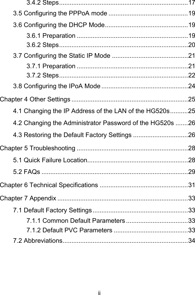 ii 3.4.2 Steps.........................................................................17 3.5 Configuring the PPPoA mode .............................................19 3.6 Configuring the DHCP Mode...............................................19 3.6.1 Preparation ...............................................................19 3.6.2 Steps.........................................................................20 3.7 Configuring the Static IP Mode ...........................................21 3.7.1 Preparation ...............................................................21 3.7.2 Steps.........................................................................22 3.8 Configuring the IPoA Mode .................................................24 Chapter 4 Other Settings ..................................................................25 4.1 Changing the IP Address of the LAN of the HG520s..........25 4.2 Changing the Administrator Password of the HG520s .......26 4.3 Restoring the Default Factory Settings ...............................26 Chapter 5 Troubleshooting ...............................................................28 5.1 Quick Failure Location.........................................................28 5.2 FAQs ...................................................................................29 Chapter 6 Technical Specifications ..................................................31 Chapter 7 Appendix ..........................................................................33 7.1 Default Factory Settings......................................................33 7.1.1 Common Default Parameters ...................................33 7.1.2 Default PVC Parameters ..........................................33 7.2 Abbreviations.......................................................................34  