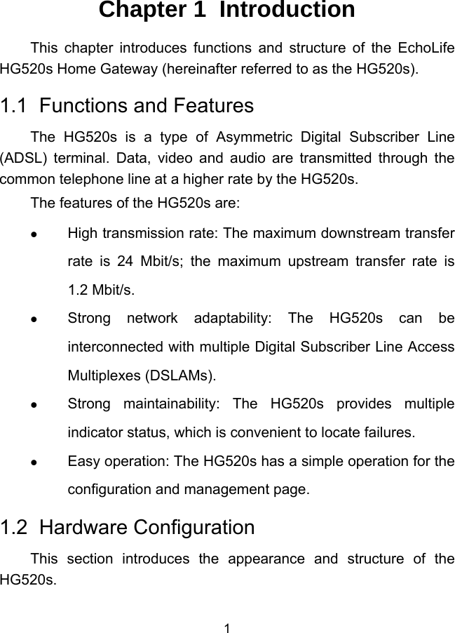  1 Chapter 1  Introduction This chapter introduces functions and structure of the EchoLife HG520s Home Gateway (hereinafter referred to as the HG520s). 1.1  Functions and Features The HG520s is a type of Asymmetric Digital Subscriber Line (ADSL) terminal. Data, video and audio are transmitted through the common telephone line at a higher rate by the HG520s. The features of the HG520s are:   High transmission rate: The maximum downstream transfer rate is 24 Mbit/s; the maximum upstream transfer rate is  1.2 Mbit/s.   Strong network adaptability: The HG520s can be interconnected with multiple Digital Subscriber Line Access Multiplexes (DSLAMs).   Strong maintainability: The HG520s provides multiple indicator status, which is convenient to locate failures.   Easy operation: The HG520s has a simple operation for the configuration and management page. 1.2  Hardware Configuration This section introduces the appearance and structure of the HG520s.  