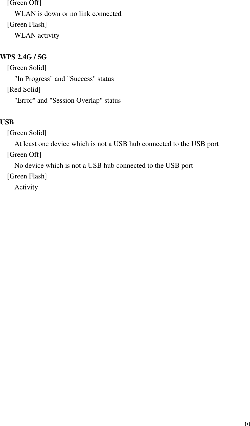  10 [Green Off] WLAN is down or no link connected [Green Flash] WLAN activity  WPS 2.4G / 5G [Green Solid] &quot;In Progress&quot; and &quot;Success&quot; status   [Red Solid] &quot;Error&quot; and &quot;Session Overlap&quot; status  USB [Green Solid] At least one device which is not a USB hub connected to the USB port [Green Off] No device which is not a USB hub connected to the USB port [Green Flash] Activity  