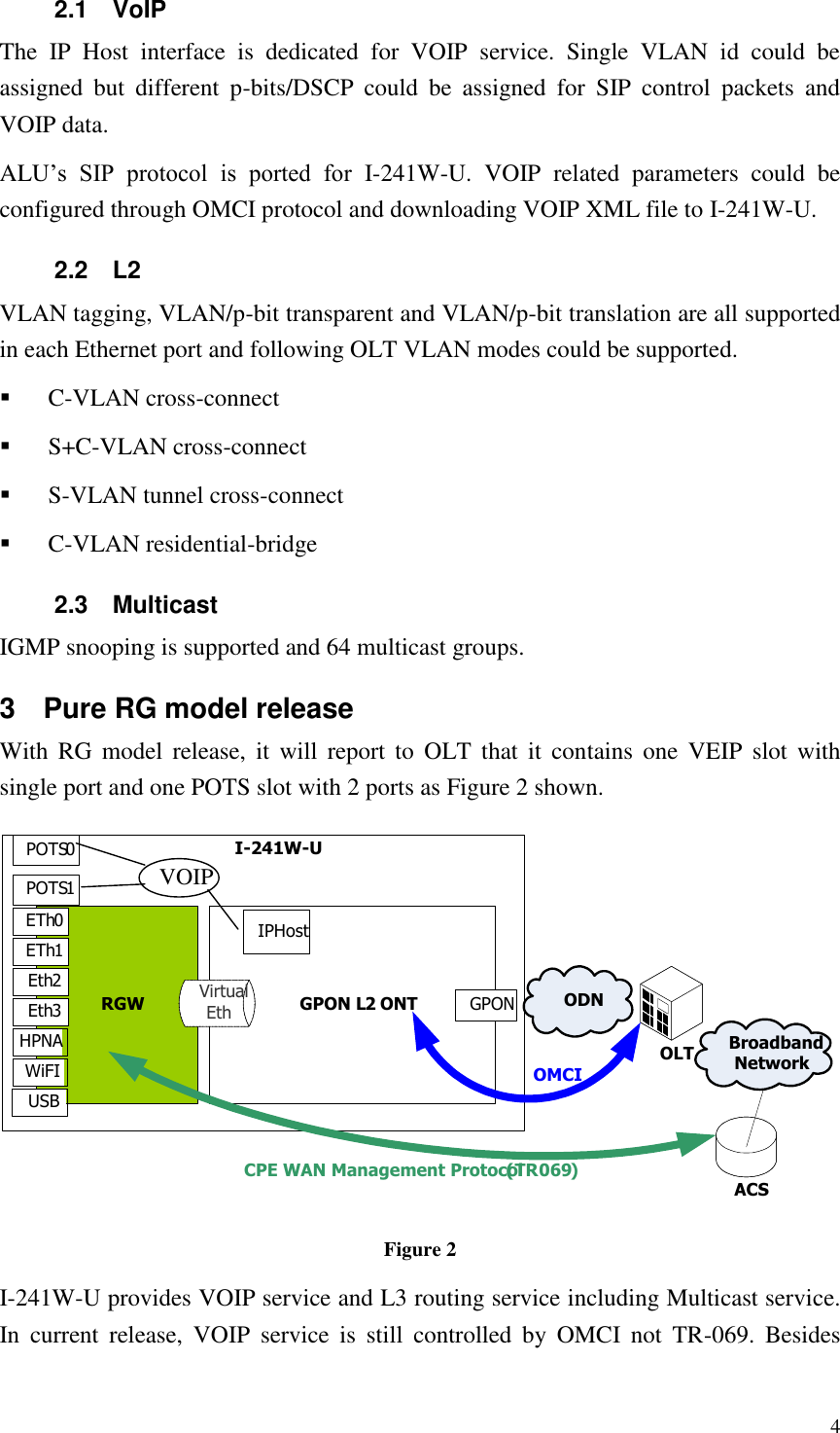  4 2.1  VoIP The  IP  Host  interface  is  dedicated  for  VOIP  service.  Single  VLAN  id  could  be assigned  but  different  p-bits/DSCP  could  be  assigned  for  SIP  control  packets  and VOIP data. ALU’s  SIP  protocol  is  ported  for  I-241W-U.  VOIP  related  parameters  could  be configured through OMCI protocol and downloading VOIP XML file to I-241W-U. 2.2  L2 VLAN tagging, VLAN/p-bit transparent and VLAN/p-bit translation are all supported in each Ethernet port and following OLT VLAN modes could be supported.  C-VLAN cross-connect  S+C-VLAN cross-connect  S-VLAN tunnel cross-connect  C-VLAN residential-bridge 2.3  Multicast IGMP snooping is supported and 64 multicast groups. 3  Pure RG model release With  RG  model  release,  it  will  report to  OLT that  it  contains  one  VEIP  slot  with single port and one POTS slot with 2 ports as Figure 2 shown. Broadband NetworkI-241W-UGPON L2 ONTRGW GPONVirtual Eth ODNOLTACSCPE WAN Management Protocol (TR069)OMCIETh0ETh1Eth2Eth3IPHostVOIPPOTS0POTS1WiFIUSBHPNA Figure 2 I-241W-U provides VOIP service and L3 routing service including Multicast service. In  current  release,  VOIP  service  is  still  controlled  by  OMCI  not  TR-069.  Besides 