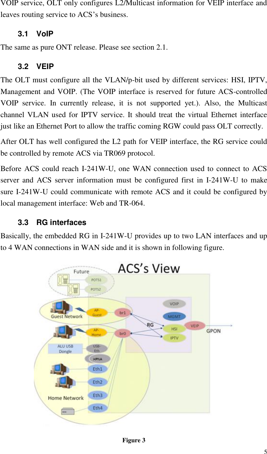  5 VOIP service, OLT only configures L2/Multicast information for VEIP interface and leaves routing service to ACS’s business. 3.1  VoIP The same as pure ONT release. Please see section 2.1. 3.2  VEIP The OLT must configure all the VLAN/p-bit used by different services: HSI, IPTV, Management and VOIP. (The VOIP interface is reserved for future ACS-controlled VOIP  service.  In  currently  release,  it  is  not  supported  yet.).  Also,  the  Multicast channel VLAN used for  IPTV service.  It should treat the  virtual  Ethernet interface just like an Ethernet Port to allow the traffic coming RGW could pass OLT correctly. After OLT has well configured the L2 path for VEIP interface, the RG service could be controlled by remote ACS via TR069 protocol. Before ACS could reach  I-241W-U, one WAN connection used to connect to ACS server and  ACS  server information  must  be  configured first  in  I-241W-U  to  make sure I-241W-U could communicate with remote ACS and it could be configured by local management interface: Web and TR-064. 3.3  RG interfaces Basically, the embedded RG in I-241W-U provides up to two LAN interfaces and up to 4 WAN connections in WAN side and it is shown in following figure.  Figure 3 