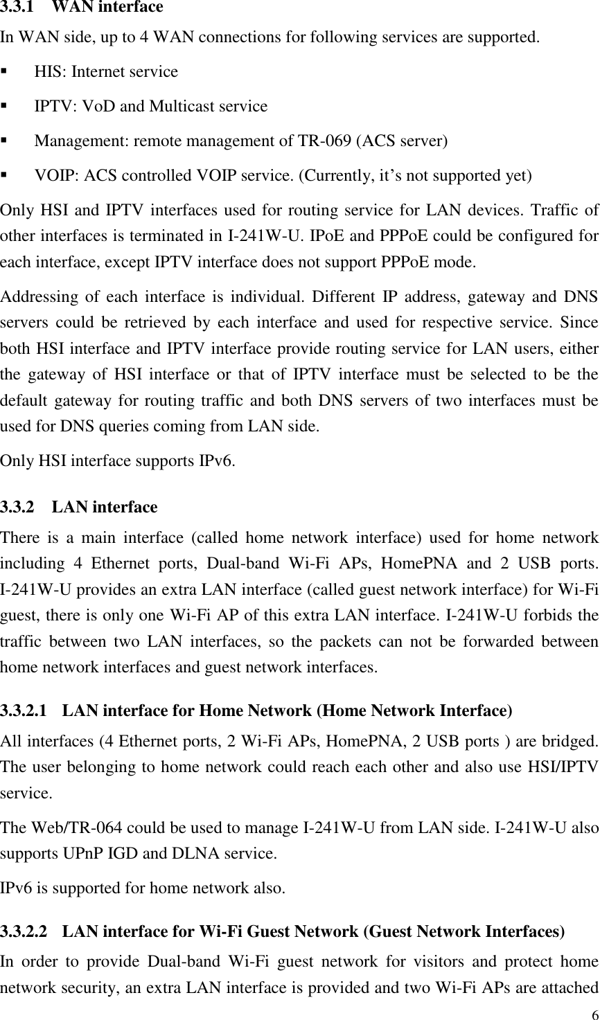  6 3.3.1 WAN interface In WAN side, up to 4 WAN connections for following services are supported.  HIS: Internet service  IPTV: VoD and Multicast service  Management: remote management of TR-069 (ACS server)  VOIP: ACS controlled VOIP service. (Currently, it’s not supported yet) Only HSI and IPTV interfaces used for routing service for LAN devices. Traffic of other interfaces is terminated in I-241W-U. IPoE and PPPoE could be configured for each interface, except IPTV interface does not support PPPoE mode. Addressing of each interface is  individual.  Different IP address, gateway and  DNS servers  could  be  retrieved  by  each  interface  and  used  for  respective  service.  Since both HSI interface and IPTV interface provide routing service for LAN users, either the  gateway of  HSI  interface or  that  of  IPTV interface  must  be  selected  to  be  the default gateway for routing traffic and both DNS servers of two interfaces must be used for DNS queries coming from LAN side. Only HSI interface supports IPv6. 3.3.2 LAN interface There  is  a  main  interface  (called  home  network  interface)  used  for  home  network including  4  Ethernet  ports,  Dual-band  Wi-Fi APs,  HomePNA  and  2  USB  ports. I-241W-U provides an extra LAN interface (called guest network interface) for Wi-Fi guest, there is only one Wi-Fi AP of this extra LAN interface. I-241W-U forbids the traffic  between  two  LAN  interfaces,  so  the  packets  can  not  be  forwarded  between home network interfaces and guest network interfaces. 3.3.2.1 LAN interface for Home Network (Home Network Interface) All interfaces (4 Ethernet ports, 2 Wi-Fi APs, HomePNA, 2 USB ports ) are bridged. The user belonging to home network could reach each other and also use HSI/IPTV service. The Web/TR-064 could be used to manage I-241W-U from LAN side. I-241W-U also supports UPnP IGD and DLNA service. IPv6 is supported for home network also. 3.3.2.2 LAN interface for Wi-Fi Guest Network (Guest Network Interfaces) In  order  to  provide  Dual-band  Wi-Fi  guest  network  for  visitors  and  protect  home network security, an extra LAN interface is provided and two Wi-Fi APs are attached 