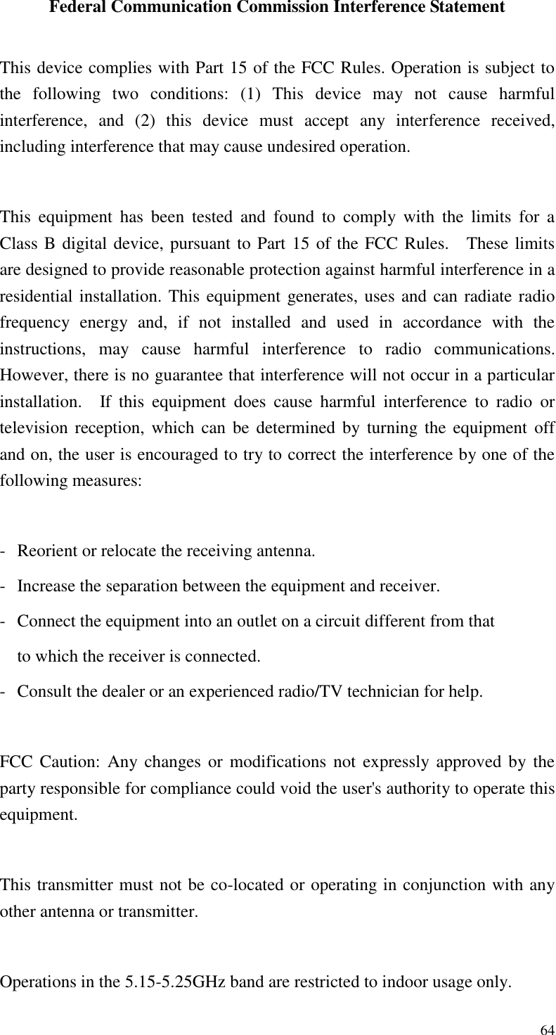  64 Federal Communication Commission Interference Statement  This device complies with Part 15 of the FCC Rules. Operation is subject to the  following  two  conditions:  (1)  This  device  may  not  cause  harmful interference,  and  (2)  this  device  must  accept  any  interference  received, including interference that may cause undesired operation.  This  equipment  has  been  tested  and  found  to  comply  with  the  limits  for  a Class B digital device, pursuant to Part 15 of the FCC Rules.    These limits are designed to provide reasonable protection against harmful interference in a residential installation. This equipment generates, uses and can radiate radio frequency  energy  and,  if  not  installed  and  used  in  accordance  with  the instructions,  may  cause  harmful  interference  to  radio  communications.   However, there is no guarantee that interference will not occur in a particular installation.    If  this  equipment  does  cause  harmful  interference  to  radio  or television reception, which can be determined  by  turning the  equipment off and on, the user is encouraged to try to correct the interference by one of the following measures:  -  Reorient or relocate the receiving antenna. -  Increase the separation between the equipment and receiver. -  Connect the equipment into an outlet on a circuit different from that to which the receiver is connected. -  Consult the dealer or an experienced radio/TV technician for help.  FCC Caution:  Any changes  or  modifications not  expressly approved  by the party responsible for compliance could void the user&apos;s authority to operate this equipment.  This transmitter must not be co-located or operating in conjunction with any other antenna or transmitter.  Operations in the 5.15-5.25GHz band are restricted to indoor usage only. 