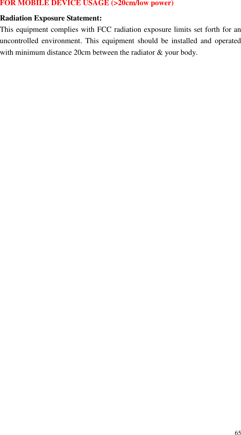  65  FOR MOBILE DEVICE USAGE (&gt;20cm/low power) Radiation Exposure Statement: This equipment complies with FCC radiation exposure limits set forth for an uncontrolled  environment.  This  equipment  should  be  installed  and  operated with minimum distance 20cm between the radiator &amp; your body.    