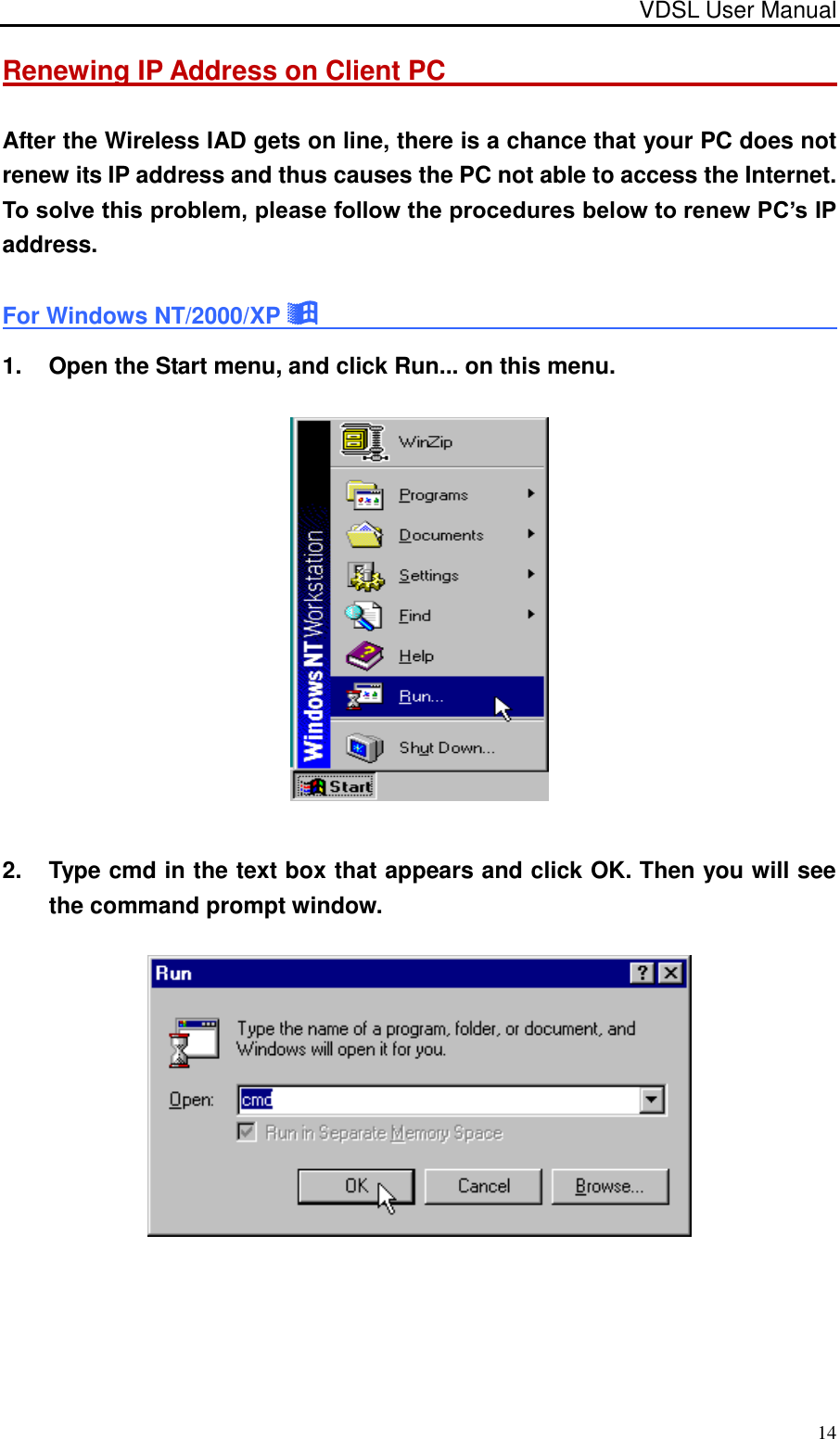 VDSL User Manual                                                                                 14 Renewing IP Address on Client PC                                                               After the Wireless IAD gets on line, there is a chance that your PC does not renew its IP address and thus causes the PC not able to access the Internet. To solve this problem, please follow the procedures below to renew PC’s IP address. For Windows NT/2000/XP                                                    1.  Open the Start menu, and click Run... on this menu.  2.  Type cmd in the text box that appears and click OK. Then you will see the command prompt window.    