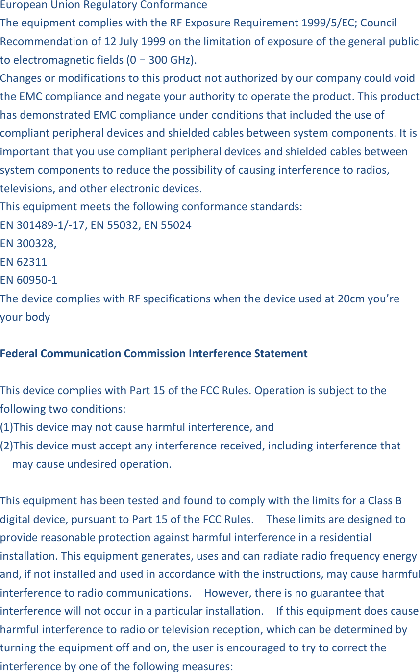 European Union Regulatory Conformance The equipment complies with the RF Exposure Requirement 1999/5/EC; Council Recommendation of 12 July 1999 on the limitation of exposure of the general public to electromagnetic fields (0–300 GHz). Changes or modifications to this product not authorized by our company could void the EMC compliance and negate your authority to operate the product. This product has demonstrated EMC compliance under conditions that included the use of compliant peripheral devices and shielded cables between system components. It is important that you use compliant peripheral devices and shielded cables between system components to reduce the possibility of causing interference to radios, televisions, and other electronic devices. This equipment meets the following conformance standards: EN 301489-1/-17, EN 55032, EN 55024 EN 300328,   EN 62311 EN 60950-1 The device complies with RF specifications when the device used at 20cm you’re your body  Federal Communication Commission Interference Statement  This device complies with Part 15 of the FCC Rules. Operation is subject to the following two conditions:   (1)This device may not cause harmful interference, and   (2)This device must accept any interference received, including interference that may cause undesired operation.  This equipment has been tested and found to comply with the limits for a Class B digital device, pursuant to Part 15 of the FCC Rules.    These limits are designed to provide reasonable protection against harmful interference in a residential installation. This equipment generates, uses and can radiate radio frequency energy and, if not installed and used in accordance with the instructions, may cause harmful interference to radio communications.    However, there is no guarantee that interference will not occur in a particular installation.    If this equipment does cause harmful interference to radio or television reception, which can be determined by turning the equipment off and on, the user is encouraged to try to correct the interference by one of the following measures:  