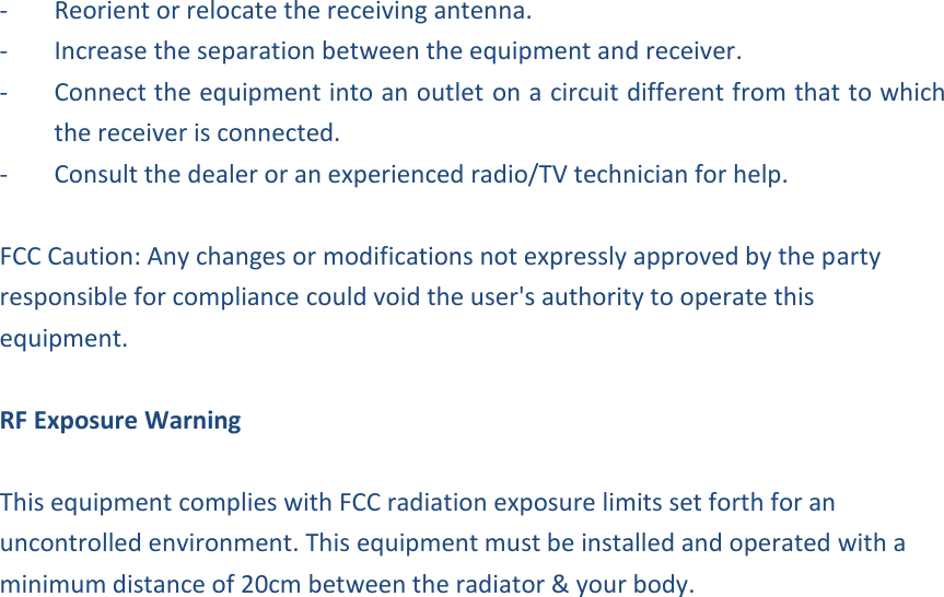 -  Reorient or relocate the receiving antenna. -  Increase the separation between the equipment and receiver. -  Connect the equipment into an outlet on a circuit different from that to which the receiver is connected. -  Consult the dealer or an experienced radio/TV technician for help.  FCC Caution: Any changes or modifications not expressly approved by the party responsible for compliance could void the user&apos;s authority to operate this equipment.  RF Exposure Warning  This equipment complies with FCC radiation exposure limits set forth for an uncontrolled environment. This equipment must be installed and operated with a minimum distance of 20cm between the radiator &amp; your body.  