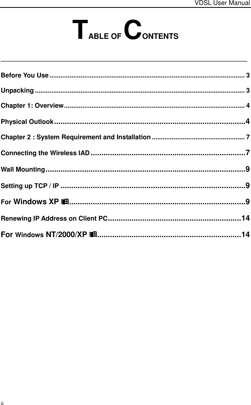 VDSL User Manual                                                                                                                                                                            ii TABLE OF CONTENTS ____________________________________________________________________ Before You Use ........................................................................................................... 3 Unpacking ................................................................................................................... 3 Chapter 1: Overview ................................................................................................... 4 Physical Outlook ......................................................................................... 4 Chapter 2 : System Requirement and Installation ................................................... 7 Connecting the Wireless IAD ........................................................................ 7 Wall Mounting ............................................................................................. 9 Setting up TCP / IP ...................................................................................... 9 For Windows XP  .................................................................................. 9 Renewing IP Address on Client PC .............................................................. 14 For Windows NT/2000/XP  ................................................................... 14  