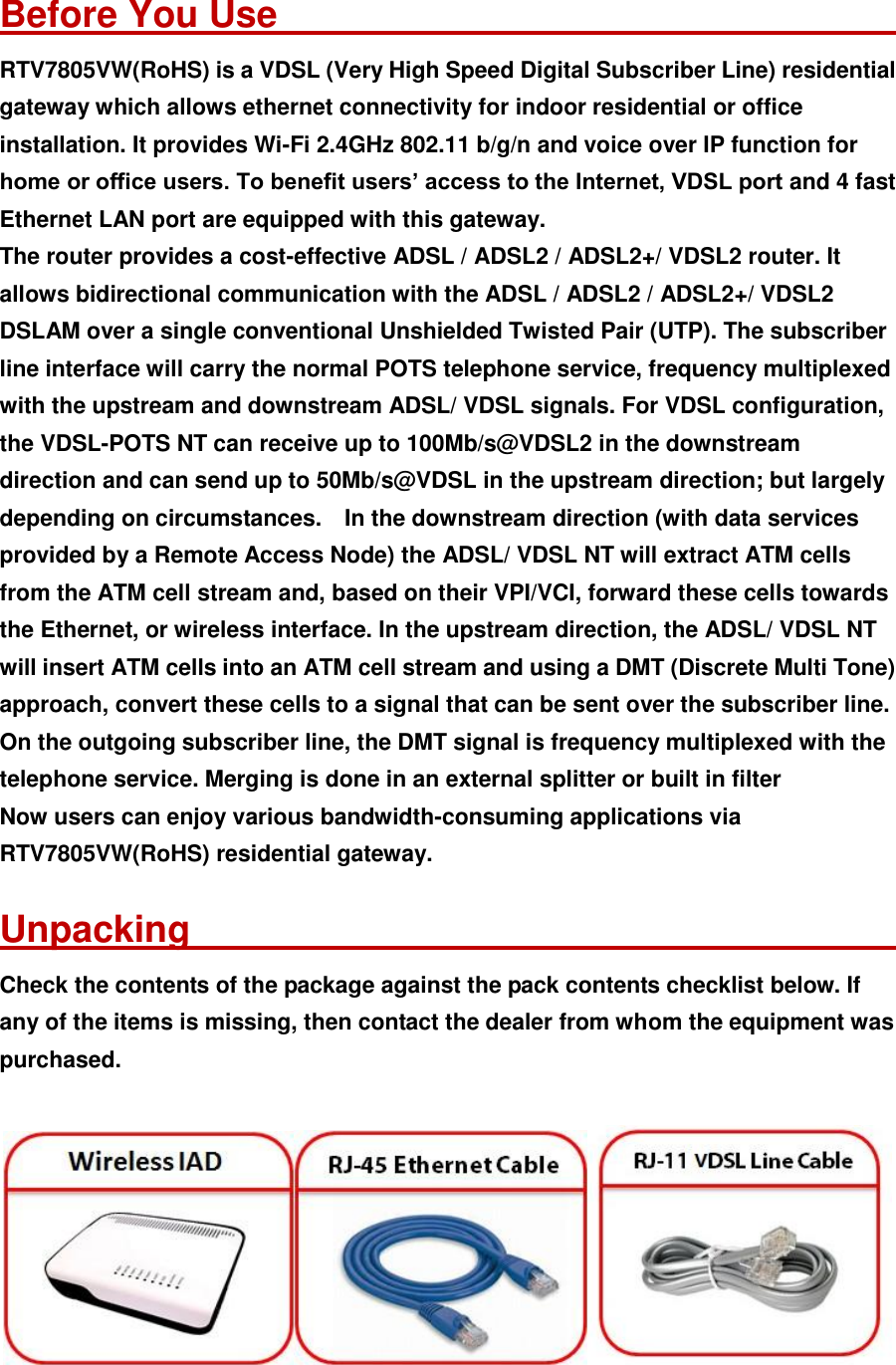  Before You Use                                    RTV7805VW(RoHS) is a VDSL (Very High Speed Digital Subscriber Line) residential gateway which allows ethernet connectivity for indoor residential or office installation. It provides Wi-Fi 2.4GHz 802.11 b/g/n and voice over IP function for home or office users. To benefit users’ access to the Internet, VDSL port and 4 fast Ethernet LAN port are equipped with this gateway. The router provides a cost-effective ADSL / ADSL2 / ADSL2+/ VDSL2 router. It allows bidirectional communication with the ADSL / ADSL2 / ADSL2+/ VDSL2 DSLAM over a single conventional Unshielded Twisted Pair (UTP). The subscriber line interface will carry the normal POTS telephone service, frequency multiplexed with the upstream and downstream ADSL/ VDSL signals. For VDSL configuration, the VDSL-POTS NT can receive up to 100Mb/s@VDSL2 in the downstream direction and can send up to 50Mb/s@VDSL in the upstream direction; but largely depending on circumstances.    In the downstream direction (with data services provided by a Remote Access Node) the ADSL/ VDSL NT will extract ATM cells from the ATM cell stream and, based on their VPI/VCI, forward these cells towards the Ethernet, or wireless interface. In the upstream direction, the ADSL/ VDSL NT will insert ATM cells into an ATM cell stream and using a DMT (Discrete Multi Tone) approach, convert these cells to a signal that can be sent over the subscriber line. On the outgoing subscriber line, the DMT signal is frequency multiplexed with the telephone service. Merging is done in an external splitter or built in filter Now users can enjoy various bandwidth-consuming applications via RTV7805VW(RoHS) residential gateway. Unpacking                                       Check the contents of the package against the pack contents checklist below. If any of the items is missing, then contact the dealer from whom the equipment was purchased.   