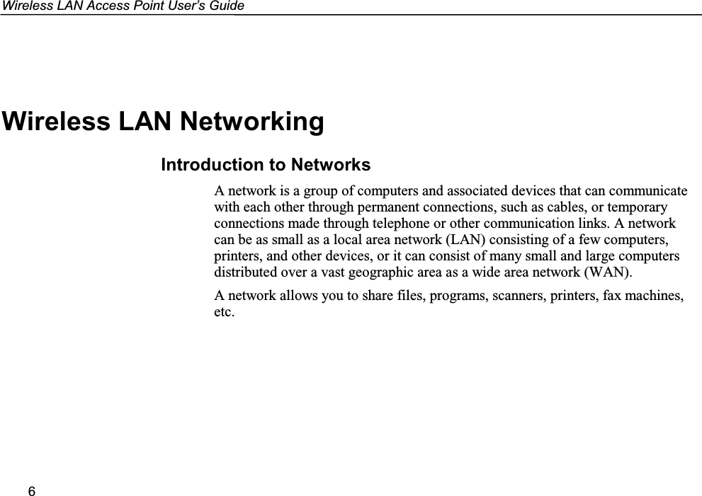 Wireless LAN Access Point User’s Guide6Wireless LAN NetworkingIntroduction to NetworksA network is a group of computers and associated devices that can communicatewith each other through permanent connections, such as cables, or temporaryconnections made through telephone or other communication links. A networkcan be as small as a local area network (LAN) consisting of a few computers,printers, and other devices, or it can consist of many small and large computersdistributed over a vast geographic area as a wide area network (WAN).A network allows you to share files, programs, scanners, printers, fax machines,etc.