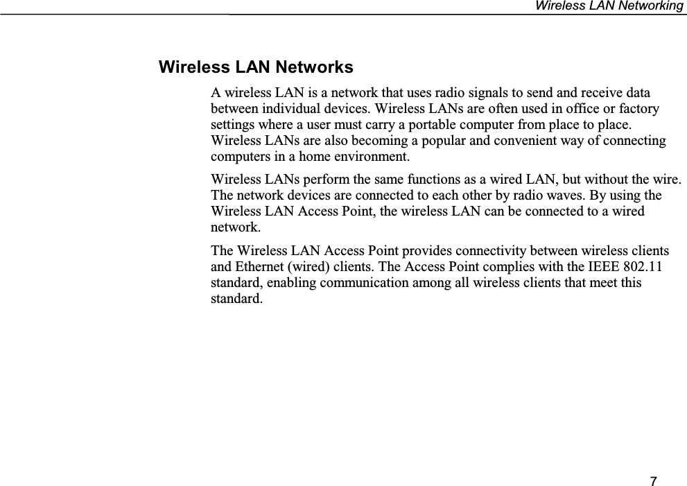 Wireless LAN Networking7Wireless LAN NetworksA wireless LAN is a network that uses radio signals to send and receive databetween individual devices. Wireless LANs are often used in office or factorysettings where a user must carry a portable computer from place to place.Wireless LANs are also becoming a popular and convenient way of connectingcomputers in a home environment.Wireless LANs perform the same functions as a wired LAN, but without the wire.The network devices are connected to each other by radio waves. By using theWireless LAN Access Point, the wireless LAN can be connected to a wirednetwork.The Wireless LAN Access Point provides connectivity between wireless clientsand Ethernet (wired) clients. The Access Point complies with the IEEE 802.11standard, enabling communication among all wireless clients that meet thisstandard.