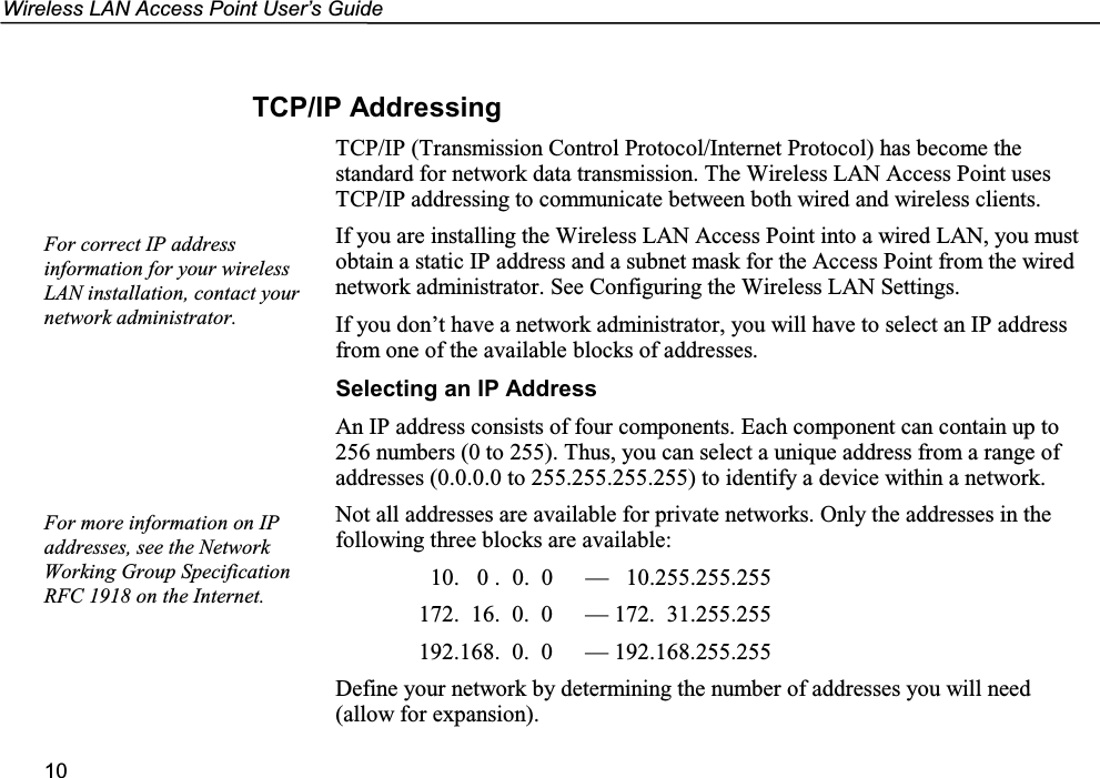 Wireless LAN Access Point User’s Guide10TCP/IP AddressingTCP/IP (Transmission Control Protocol/Internet Protocol) has become thestandard for network data transmission. The Wireless LAN Access Point usesTCP/IP addressing to communicate between both wired and wireless clients.If you are installing the Wireless LAN Access Point into a wired LAN, you mustobtain a static IP address and a subnet mask for the Access Point from the wirednetwork administrator. See Configuring the Wireless LAN Settings.If you don’t have a network administrator, you will have to select an IP addressfrom one of the available blocks of addresses.Selecting an IP AddressAn IP address consists of four components. Each component can contain up to256 numbers (0 to 255). Thus, you can select a unique address from a range ofaddresses (0.0.0.0 to 255.255.255.255) to identify a device within a network.Not all addresses are available for private networks. Only the addresses in thefollowing three blocks are available:  10.   0 .  0.  0 —   10.255.255.255172.  16.  0.  0 — 172.  31.255.255192.168.  0.  0 — 192.168.255.255Define your network by determining the number of addresses you will need(allow for expansion).For more information on IPaddresses, see the NetworkWorking Group SpecificationRFC 1918 on the Internet.For correct IP addressinformation for your wirelessLAN installation, contact yournetwork administrator.