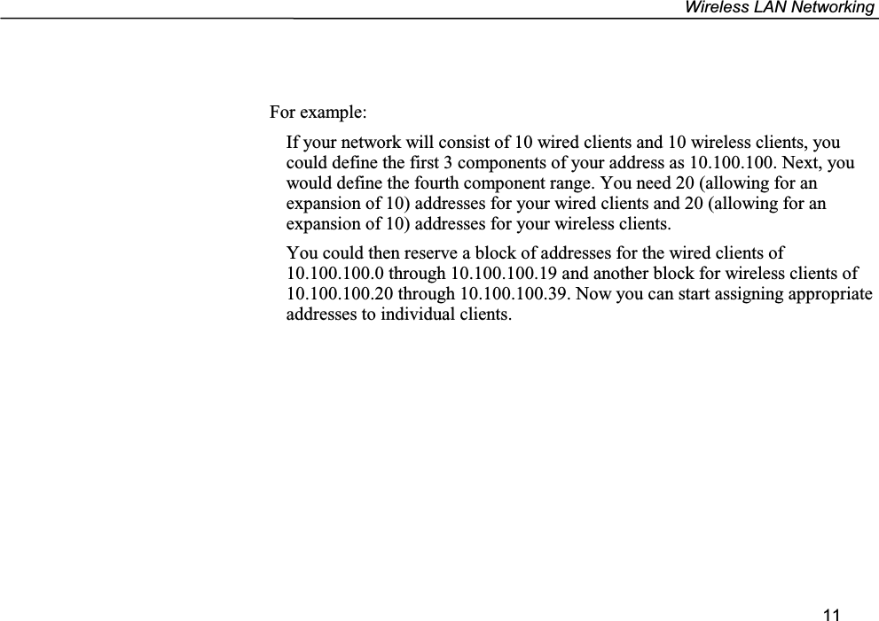 Wireless LAN Networking11For example:If your network will consist of 10 wired clients and 10 wireless clients, youcould define the first 3 components of your address as 10.100.100. Next, youwould define the fourth component range. You need 20 (allowing for anexpansion of 10) addresses for your wired clients and 20 (allowing for anexpansion of 10) addresses for your wireless clients.You could then reserve a block of addresses for the wired clients of10.100.100.0 through 10.100.100.19 and another block for wireless clients of10.100.100.20 through 10.100.100.39. Now you can start assigning appropriateaddresses to individual clients.