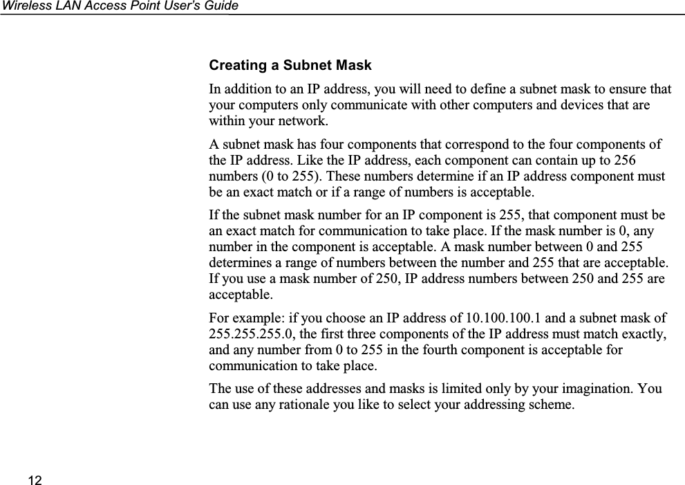 Wireless LAN Access Point User’s Guide12Creating a Subnet MaskIn addition to an IP address, you will need to define a subnet mask to ensure thatyour computers only communicate with other computers and devices that arewithin your network.A subnet mask has four components that correspond to the four components ofthe IP address. Like the IP address, each component can contain up to 256numbers (0 to 255). These numbers determine if an IP address component mustbe an exact match or if a range of numbers is acceptable.If the subnet mask number for an IP component is 255, that component must bean exact match for communication to take place. If the mask number is 0, anynumber in the component is acceptable. A mask number between 0 and 255determines a range of numbers between the number and 255 that are acceptable.If you use a mask number of 250, IP address numbers between 250 and 255 areacceptable.For example: if you choose an IP address of 10.100.100.1 and a subnet mask of255.255.255.0, the first three components of the IP address must match exactly,and any number from 0 to 255 in the fourth component is acceptable forcommunication to take place.The use of these addresses and masks is limited only by your imagination. Youcan use any rationale you like to select your addressing scheme.