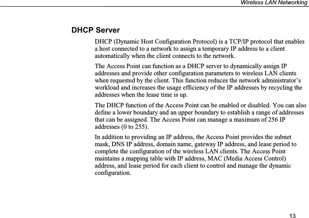 Wireless LAN Networking13DHCP ServerDHCP (Dynamic Host Configuration Protocol) is a TCP/IP protocol that enablesa host connected to a network to assign a temporary IP address to a clientautomatically when the client connects to the network.The Access Point can function as a DHCP server to dynamically assign IPaddresses and provide other configuration parameters to wireless LAN clientswhen requested by the client. This function reduces the network administrator’sworkload and increases the usage efficiency of the IP addresses by recycling theaddresses when the lease time is up.The DHCP function of the Access Point can be enabled or disabled. You can alsodefine a lower boundary and an upper boundary to establish a range of addressesthat can be assigned. The Access Point can manage a maximum of 256 IPaddresses (0 to 255).In addition to providing an IP address, the Access Point provides the subnetmask, DNS IP address, domain name, gateway IP address, and lease period tocomplete the configuration of the wireless LAN clients. The Access Pointmaintains a mapping table with IP address, MAC (Media Access Control)address, and lease period for each client to control and manage the dynamicconfiguration.