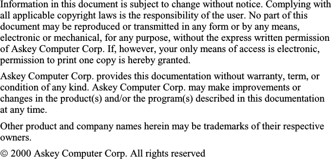 Information in this document is subject to change without notice. Complying withall applicable copyright laws is the responsibility of the user. No part of thisdocument may be reproduced or transmitted in any form or by any means,electronic or mechanical, for any purpose, without the express written permissionof Askey Computer Corp. If, however, your only means of access is electronic,permission to print one copy is hereby granted.Askey Computer Corp. provides this documentation without warranty, term, orcondition of any kind. Askey Computer Corp. may make improvements orchanges in the product(s) and/or the program(s) described in this documentationat any time.Other product and company names herein may be trademarks of their respectiveowners. 2000 Askey Computer Corp. All rights reserved