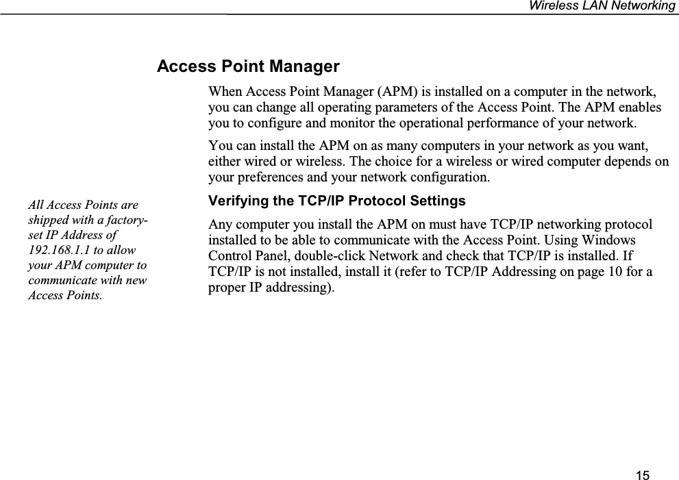 Wireless LAN Networking15Access Point ManagerWhen Access Point Manager (APM) is installed on a computer in the network,you can change all operating parameters of the Access Point. The APM enablesyou to configure and monitor the operational performance of your network.You can install the APM on as many computers in your network as you want,either wired or wireless. The choice for a wireless or wired computer depends onyour preferences and your network configuration.Verifying the TCP/IP Protocol SettingsAny computer you install the APM on must have TCP/IP networking protocolinstalled to be able to communicate with the Access Point. Using WindowsControl Panel, double-click Network and check that TCP/IP is installed. IfTCP/IP is not installed, install it (refer to TCP/IP Addressing on page 10 for aproper IP addressing).All Access Points areshipped with a factory-set IP Address of192.168.1.1 to allowyour APM computer tocommunicate with newAccess Points.