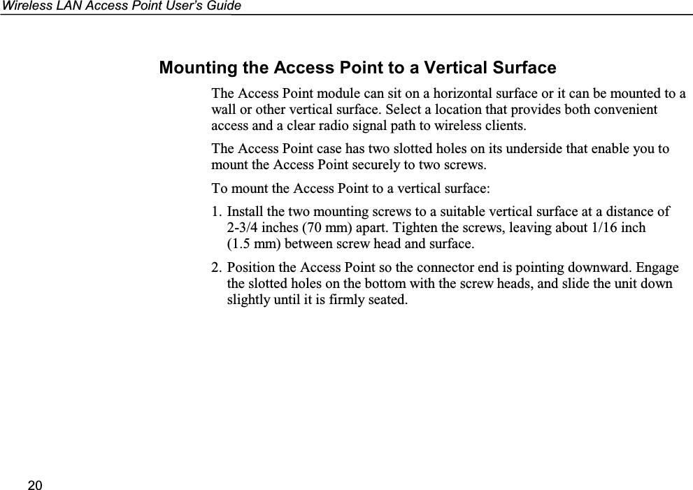 Wireless LAN Access Point User’s Guide20Mounting the Access Point to a Vertical SurfaceThe Access Point module can sit on a horizontal surface or it can be mounted to awall or other vertical surface. Select a location that provides both convenientaccess and a clear radio signal path to wireless clients.The Access Point case has two slotted holes on its underside that enable you tomount the Access Point securely to two screws.To mount the Access Point to a vertical surface:1. Install the two mounting screws to a suitable vertical surface at a distance of2-3/4 inches (70 mm) apart. Tighten the screws, leaving about 1/16 inch(1.5 mm) between screw head and surface.2. Position the Access Point so the connector end is pointing downward. Engagethe slotted holes on the bottom with the screw heads, and slide the unit downslightly until it is firmly seated.