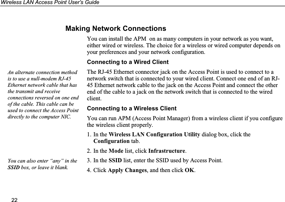 Wireless LAN Access Point User’s Guide22Making Network ConnectionsYou can install the APM  on as many computers in your network as you want,either wired or wireless. The choice for a wireless or wired computer depends onyour preferences and your network configuration.Connecting to a Wired ClientThe RJ-45 Ethernet connector jack on the Access Point is used to connect to anetwork switch that is connected to your wired client. Connect one end of an RJ-45 Ethernet network cable to the jack on the Access Point and connect the otherend of the cable to a jack on the network switch that is connected to the wiredclient.Connecting to a Wireless ClientYou can run APM (Access Point Manager) from a wireless client if you configurethe wireless client properly.1. In the Wireless LAN Configuration Utility dialog box, click theConfiguration tab.2. In the Mode list, click Infrastructure.3. In the SSID list, enter the SSID used by Access Point.4. Click Apply Changes, and then click OK.An alternate connection methodis to use a null-modem RJ-45Ethernet network cable that hasthe transmit and receiveconnections reversed on one endof the cable. This cable can beused to connect the Access Pointdirectly to the computer NIC.You can also enter “any” in theSSID box, or leave it blank.