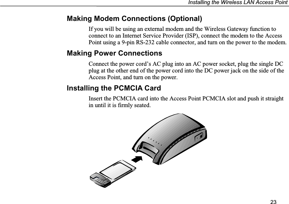 Installing the Wireless LAN Access Point23Making Modem Connections (Optional)If you will be using an external modem and the Wireless Gateway function toconnect to an Internet Service Provider (ISP), connect the modem to the AccessPoint using a 9-pin RS-232 cable connector, and turn on the power to the modem.Making Power ConnectionsConnect the power cord’s AC plug into an AC power socket, plug the single DCplug at the other end of the power cord into the DC power jack on the side of theAccess Point, and turn on the power.Installing the PCMCIA CardInsert the PCMCIA card into the Access Point PCMCIA slot and push it straightin until it is firmly seated.