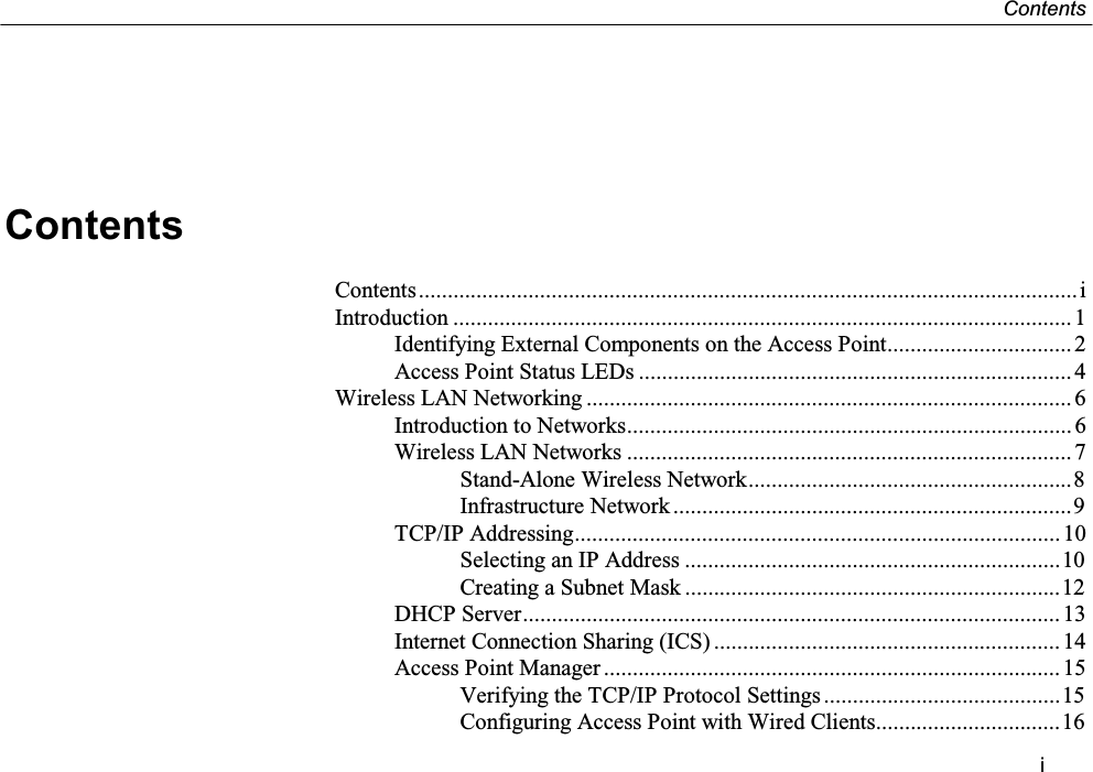 ContentsiContentsContents..................................................................................................................iIntroduction ........................................................................................................... 1Identifying External Components on the Access Point................................ 2Access Point Status LEDs ...........................................................................4Wireless LAN Networking .................................................................................... 6Introduction to Networks............................................................................. 6Wireless LAN Networks ............................................................................. 7Stand-Alone Wireless Network........................................................8Infrastructure Network .....................................................................9TCP/IP Addressing.................................................................................... 10Selecting an IP Address .................................................................10Creating a Subnet Mask .................................................................12DHCP Server............................................................................................. 13Internet Connection Sharing (ICS) ............................................................14Access Point Manager ............................................................................... 15Verifying the TCP/IP Protocol Settings.........................................15Configuring Access Point with Wired Clients................................16