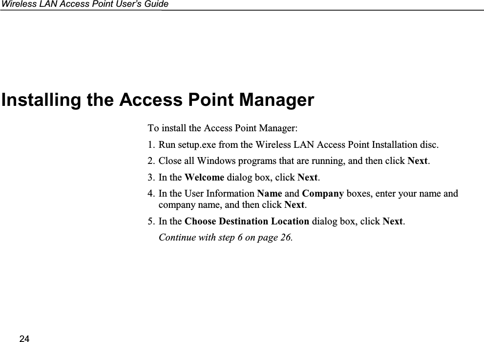 Wireless LAN Access Point User’s Guide24Installing the Access Point ManagerTo install the Access Point Manager:1. Run setup.exe from the Wireless LAN Access Point Installation disc.2. Close all Windows programs that are running, and then click Next.3. In the Welcome dialog box, click Next.4. In the User Information Name and Company boxes, enter your name andcompany name, and then click Next.5. In the Choose Destination Location dialog box, click Next.Continue with step 6 on page 26.