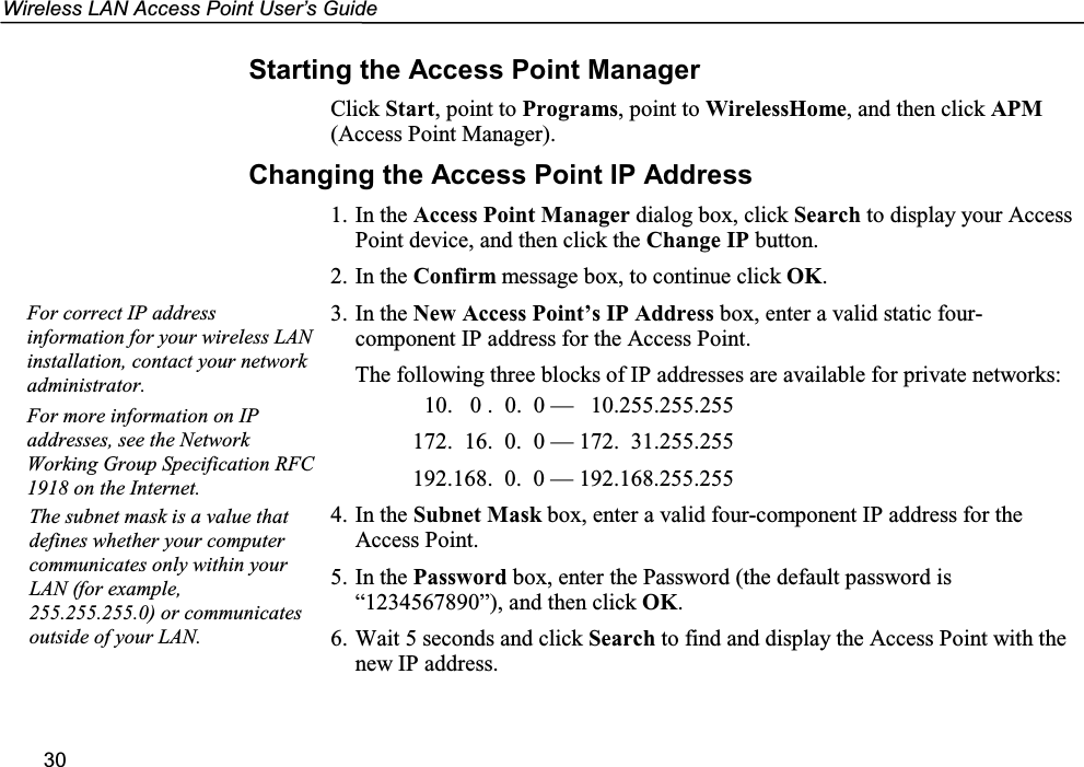 Wireless LAN Access Point User’s Guide30Starting the Access Point ManagerClick Start, point to Programs, point to WirelessHome, and then click APM(Access Point Manager).Changing the Access Point IP Address1. In the Access Point Manager dialog box, click Search to display your AccessPoint device, and then click the Change IP button.2. In the Confirm message box, to continue click OK.3. In the New Access Point’s IP Address box, enter a valid static four-component IP address for the Access Point.The following three blocks of IP addresses are available for private networks:  10.   0 .  0.  0 —   10.255.255.255172.  16.  0.  0 — 172.  31.255.255192.168.  0.  0 — 192.168.255.2554. In the Subnet Mask box, enter a valid four-component IP address for theAccess Point.5. In the Password box, enter the Password (the default password is“1234567890”), and then click OK.6. Wait 5 seconds and click Search to find and display the Access Point with thenew IP address.For correct IP addressinformation for your wireless LANinstallation, contact your networkadministrator.For more information on IPaddresses, see the NetworkWorking Group Specification RFC1918 on the Internet.The subnet mask is a value thatdefines whether your computercommunicates only within yourLAN (for example,255.255.255.0) or communicatesoutside of your LAN.