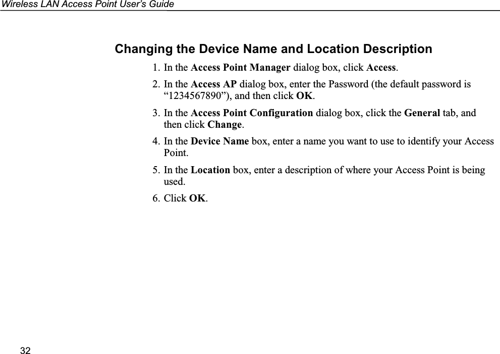 Wireless LAN Access Point User’s Guide32Changing the Device Name and Location Description1. In the Access Point Manager dialog box, click Access.2. In the Access AP dialog box, enter the Password (the default password is“1234567890”), and then click OK.3. In the Access Point Configuration dialog box, click the General tab, andthen click Change.4. In the Device Name box, enter a name you want to use to identify your AccessPoint.5. In the Location box, enter a description of where your Access Point is beingused.6. Click OK.