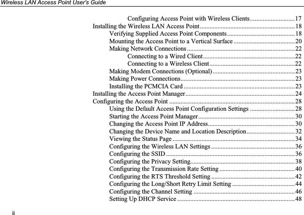 Wireless LAN Access Point User’s GuideiiConfiguring Access Point with Wireless Clients............................17Installing the Wireless LAN Access Point...........................................................18Verifying Supplied Access Point Components..........................................18Mounting the Access Point to a Vertical Surface ...................................... 20Making Network Connections...................................................................22Connecting to a Wired Client.........................................................22Connecting to a Wireless Client.....................................................22Making Modem Connections (Optional)...................................................23Making Power Connections.......................................................................23Installing the PCMCIA Card .....................................................................23Installing the Access Point Manager....................................................................24Configuring the Access Point ..............................................................................28Using the Default Access Point Configuration Settings ............................ 28Starting the Access Point Manager............................................................30Changing the Access Point IP Address......................................................30Changing the Device Name and Location Description..............................32Viewing the Status Page ............................................................................34Configuring the Wireless LAN Settings ....................................................36Configuring the SSID ................................................................................ 36Configuring the Privacy Setting.................................................................38Configuring the Transmission Rate Setting ...............................................40Configuring the RTS Threshold Setting ....................................................42Configuring the Long/Short Retry Limit Setting .......................................44Configuring the Channel Setting ...............................................................46Setting Up DHCP Service .........................................................................48