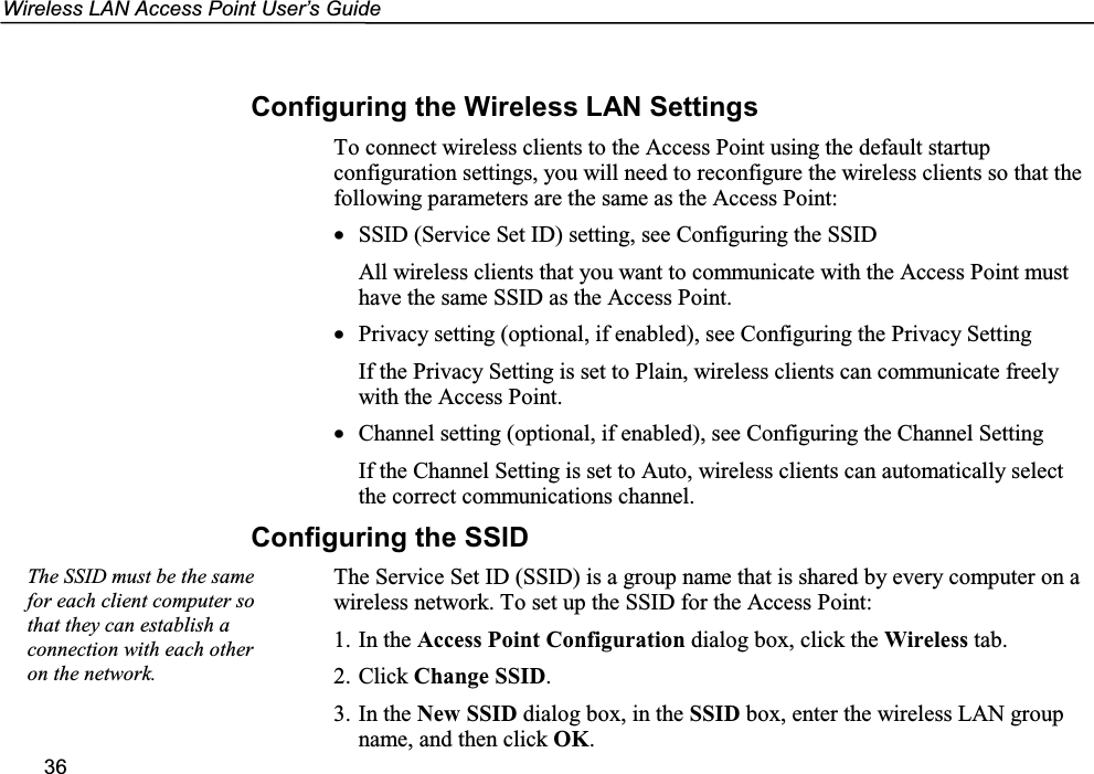 Wireless LAN Access Point User’s Guide36Configuring the Wireless LAN SettingsTo connect wireless clients to the Access Point using the default startupconfiguration settings, you will need to reconfigure the wireless clients so that thefollowing parameters are the same as the Access Point:• SSID (Service Set ID) setting, see Configuring the SSIDAll wireless clients that you want to communicate with the Access Point musthave the same SSID as the Access Point.• Privacy setting (optional, if enabled), see Configuring the Privacy SettingIf the Privacy Setting is set to Plain, wireless clients can communicate freelywith the Access Point.• Channel setting (optional, if enabled), see Configuring the Channel SettingIf the Channel Setting is set to Auto, wireless clients can automatically selectthe correct communications channel.Configuring the SSIDThe Service Set ID (SSID) is a group name that is shared by every computer on awireless network. To set up the SSID for the Access Point:1. In the Access Point Configuration dialog box, click the Wireless tab.2. Click Change SSID.3. In the New SSID dialog box, in the SSID box, enter the wireless LAN groupname, and then click OK.The SSID must be the samefor each client computer sothat they can establish aconnection with each otheron the network.