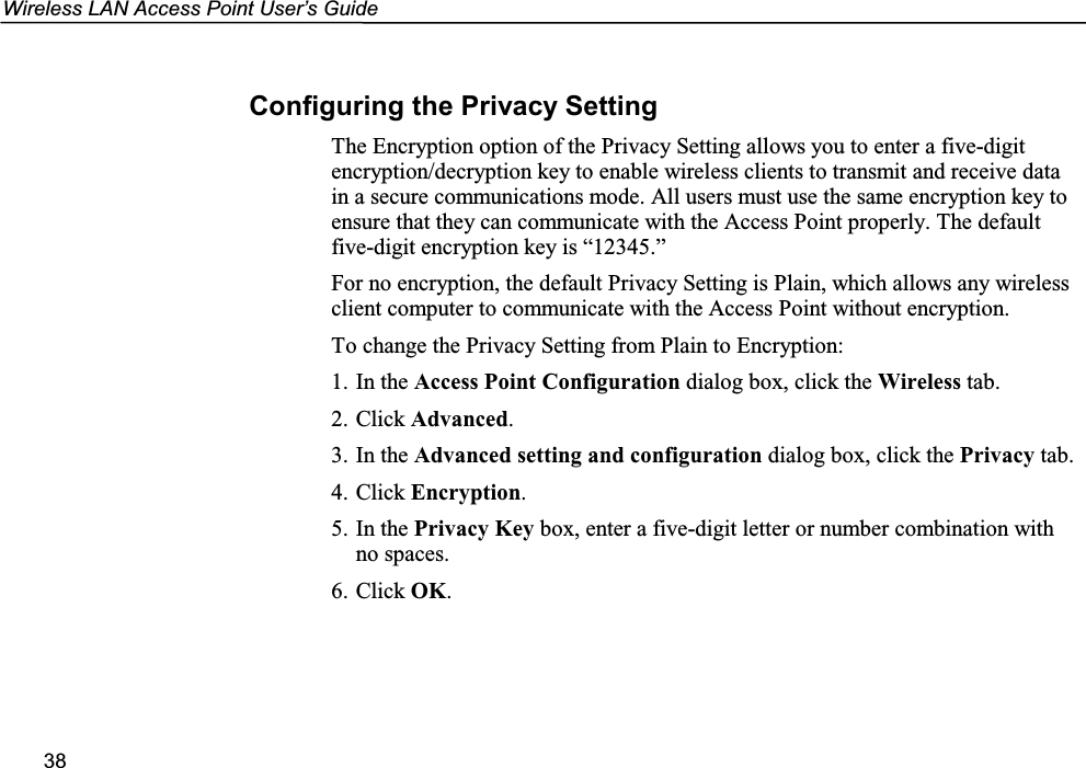 Wireless LAN Access Point User’s Guide38Configuring the Privacy SettingThe Encryption option of the Privacy Setting allows you to enter a five-digitencryption/decryption key to enable wireless clients to transmit and receive datain a secure communications mode. All users must use the same encryption key toensure that they can communicate with the Access Point properly. The defaultfive-digit encryption key is “12345.”For no encryption, the default Privacy Setting is Plain, which allows any wirelessclient computer to communicate with the Access Point without encryption.To change the Privacy Setting from Plain to Encryption:1. In the Access Point Configuration dialog box, click the Wireless tab.2. Click Advanced.3. In the Advanced setting and configuration dialog box, click the Privacy tab.4. Click Encryption.5. In the Privacy Key box, enter a five-digit letter or number combination withno spaces.6. Click OK.