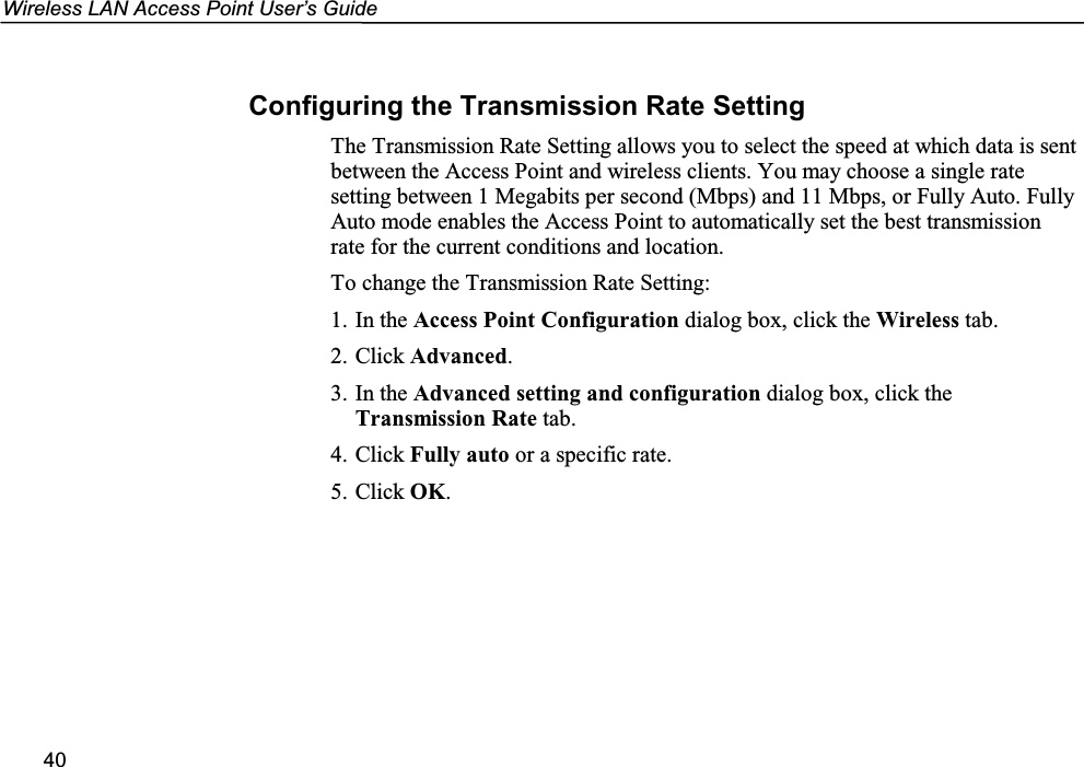 Wireless LAN Access Point User’s Guide40Configuring the Transmission Rate SettingThe Transmission Rate Setting allows you to select the speed at which data is sentbetween the Access Point and wireless clients. You may choose a single ratesetting between 1 Megabits per second (Mbps) and 11 Mbps, or Fully Auto. FullyAuto mode enables the Access Point to automatically set the best transmissionrate for the current conditions and location.To change the Transmission Rate Setting:1. In the Access Point Configuration dialog box, click the Wireless tab.2. Click Advanced.3. In the Advanced setting and configuration dialog box, click theTransmission Rate tab.4. Click Fully auto or a specific rate.5. Click OK.