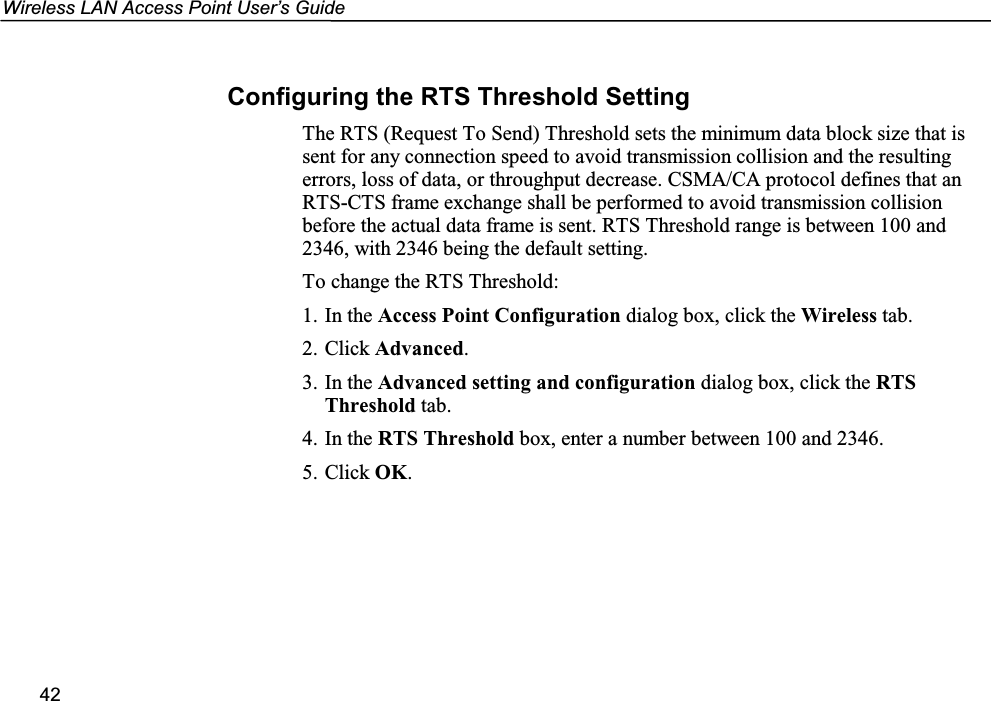 Wireless LAN Access Point User’s Guide42Configuring the RTS Threshold SettingThe RTS (Request To Send) Threshold sets the minimum data block size that issent for any connection speed to avoid transmission collision and the resultingerrors, loss of data, or throughput decrease. CSMA/CA protocol defines that anRTS-CTS frame exchange shall be performed to avoid transmission collisionbefore the actual data frame is sent. RTS Threshold range is between 100 and2346, with 2346 being the default setting.To change the RTS Threshold:1. In the Access Point Configuration dialog box, click the Wireless tab.2. Click Advanced.3. In the Advanced setting and configuration dialog box, click the RTSThreshold tab.4. In the RTS Threshold box, enter a number between 100 and 2346.5. Click OK.