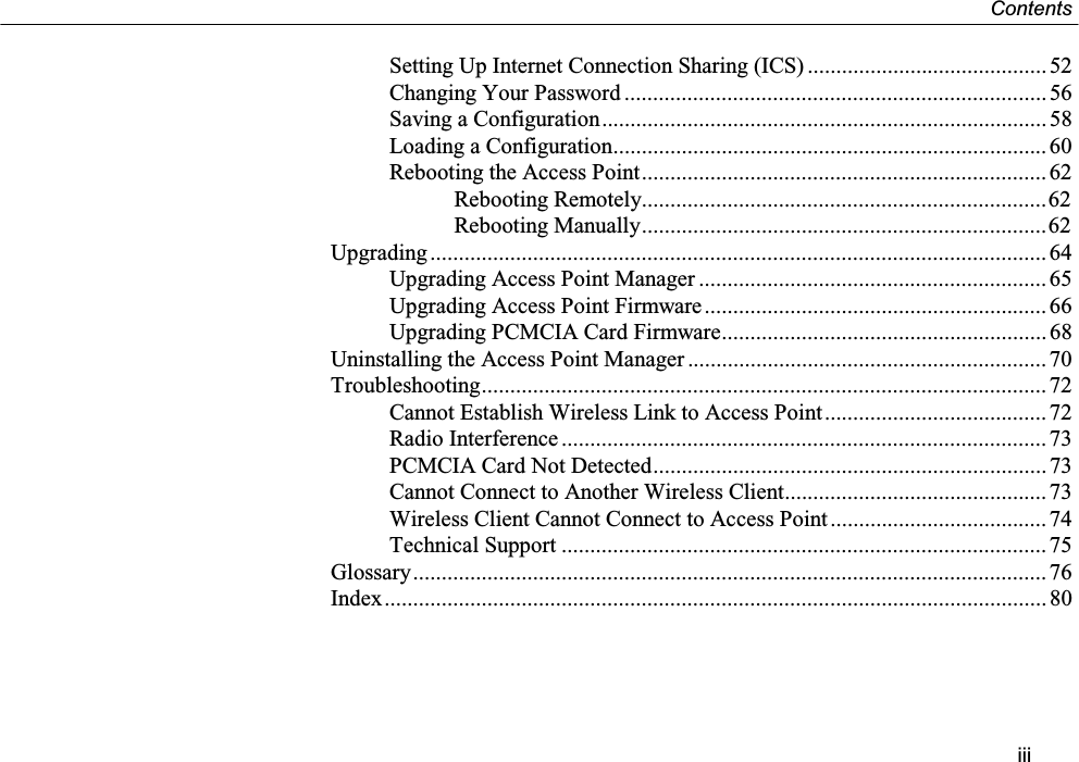 ContentsiiiSetting Up Internet Connection Sharing (ICS) .......................................... 52Changing Your Password .......................................................................... 56Saving a Configuration.............................................................................. 58Loading a Configuration............................................................................ 60Rebooting the Access Point....................................................................... 62Rebooting Remotely.......................................................................62Rebooting Manually.......................................................................62Upgrading............................................................................................................ 64Upgrading Access Point Manager ............................................................. 65Upgrading Access Point Firmware............................................................ 66Upgrading PCMCIA Card Firmware......................................................... 68Uninstalling the Access Point Manager ............................................................... 70Troubleshooting................................................................................................... 72Cannot Establish Wireless Link to Access Point....................................... 72Radio Interference ..................................................................................... 73PCMCIA Card Not Detected.....................................................................73Cannot Connect to Another Wireless Client.............................................. 73Wireless Client Cannot Connect to Access Point ...................................... 74Technical Support .....................................................................................75Glossary............................................................................................................... 76Index.................................................................................................................... 80