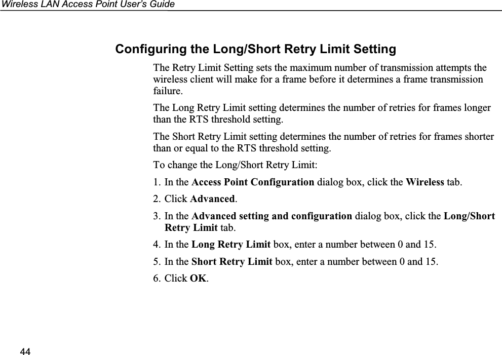 Wireless LAN Access Point User’s Guide44Configuring the Long/Short Retry Limit SettingThe Retry Limit Setting sets the maximum number of transmission attempts thewireless client will make for a frame before it determines a frame transmissionfailure.The Long Retry Limit setting determines the number of retries for frames longerthan the RTS threshold setting.The Short Retry Limit setting determines the number of retries for frames shorterthan or equal to the RTS threshold setting.To change the Long/Short Retry Limit:1. In the Access Point Configuration dialog box, click the Wireless tab.2. Click Advanced.3. In the Advanced setting and configuration dialog box, click the Long/ShortRetry Limit tab.4. In the Long Retry Limit box, enter a number between 0 and 15.5. In the Short Retry Limit box, enter a number between 0 and 15.6. Click OK.