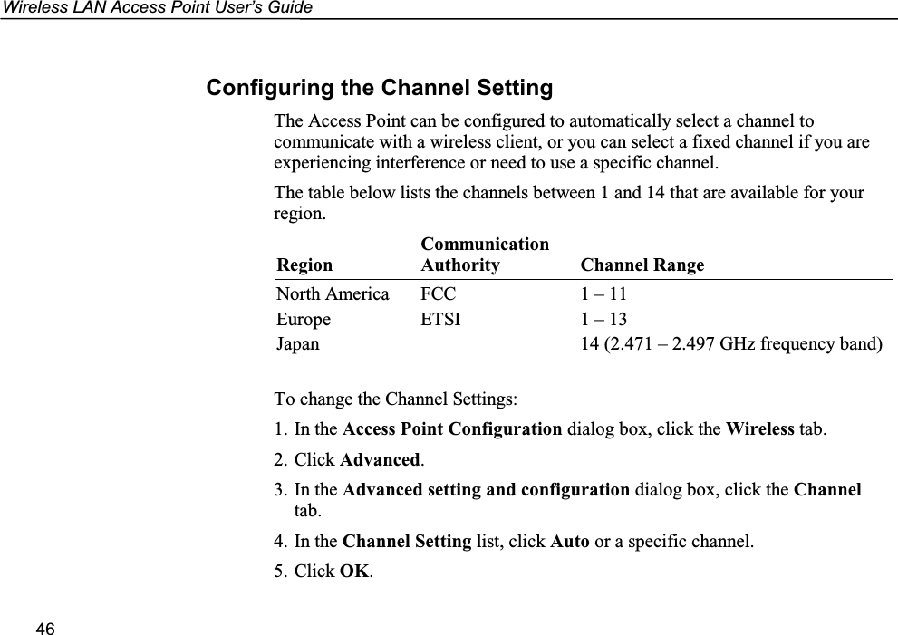 Wireless LAN Access Point User’s Guide46Configuring the Channel SettingThe Access Point can be configured to automatically select a channel tocommunicate with a wireless client, or you can select a fixed channel if you areexperiencing interference or need to use a specific channel.The table below lists the channels between 1 and 14 that are available for yourregion.RegionCommunicationAuthority Channel RangeNorth America FCC 1 – 11Europe ETSI 1 – 13Japan 14 (2.471 – 2.497 GHz frequency band)To change the Channel Settings:1. In the Access Point Configuration dialog box, click the Wireless tab.2. Click Advanced.3. In the Advanced setting and configuration dialog box, click the Channeltab.4. In the Channel Setting list, click Auto or a specific channel.5. Click OK.