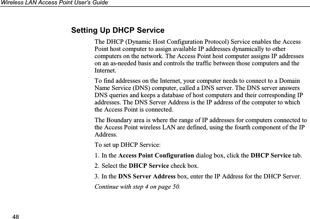 Wireless LAN Access Point User’s Guide48Setting Up DHCP ServiceThe DHCP (Dynamic Host Configuration Protocol) Service enables the AccessPoint host computer to assign available IP addresses dynamically to othercomputers on the network. The Access Point host computer assigns IP addresseson an as-needed basis and controls the traffic between those computers and theInternet.To find addresses on the Internet, your computer needs to connect to a DomainName Service (DNS) computer, called a DNS server. The DNS server answersDNS queries and keeps a database of host computers and their corresponding IPaddresses. The DNS Server Address is the IP address of the computer to whichthe Access Point is connected.The Boundary area is where the range of IP addresses for computers connected tothe Access Point wireless LAN are defined, using the fourth component of the IPAddress.To set up DHCP Service:1. In the Access Point Configuration dialog box, click the DHCP Service tab.2. Select the DHCP Service check box.3. In the DNS Server Address box, enter the IP Address for the DHCP Server.Continue with step 4 on page 50.