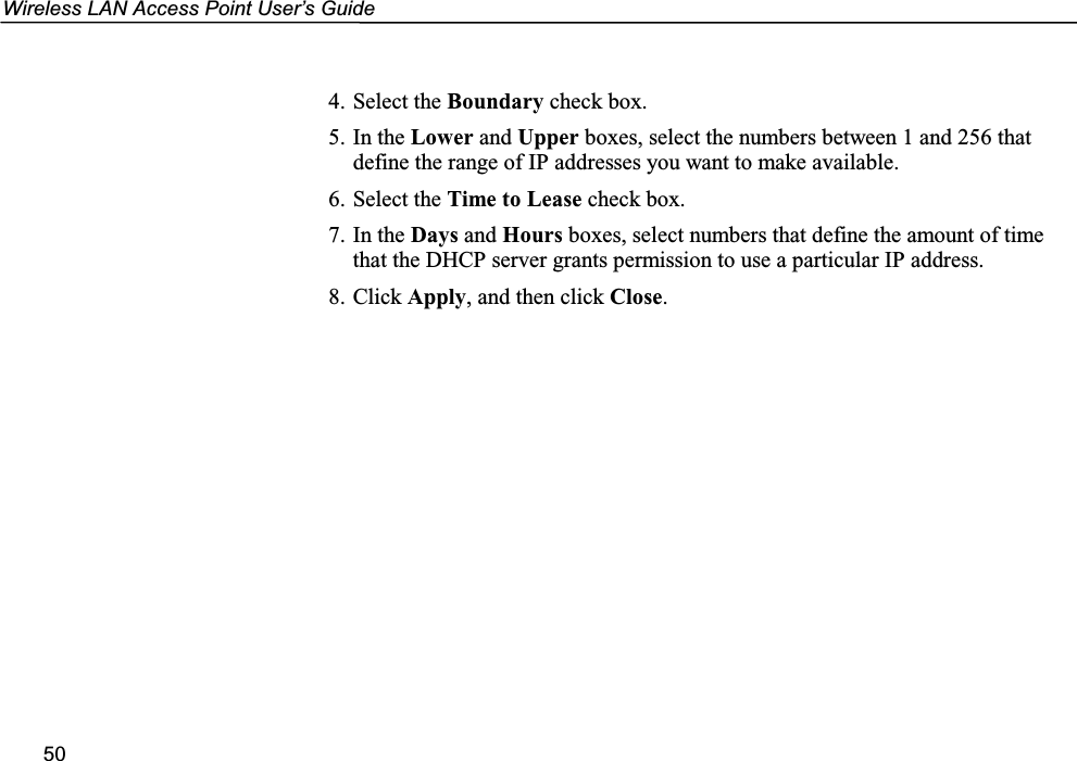 Wireless LAN Access Point User’s Guide504. Select the Boundary check box.5. In the Lower and Upper boxes, select the numbers between 1 and 256 thatdefine the range of IP addresses you want to make available.6. Select the Time to Lease check box.7. In the Days and Hours boxes, select numbers that define the amount of timethat the DHCP server grants permission to use a particular IP address.8. Click Apply, and then click Close.