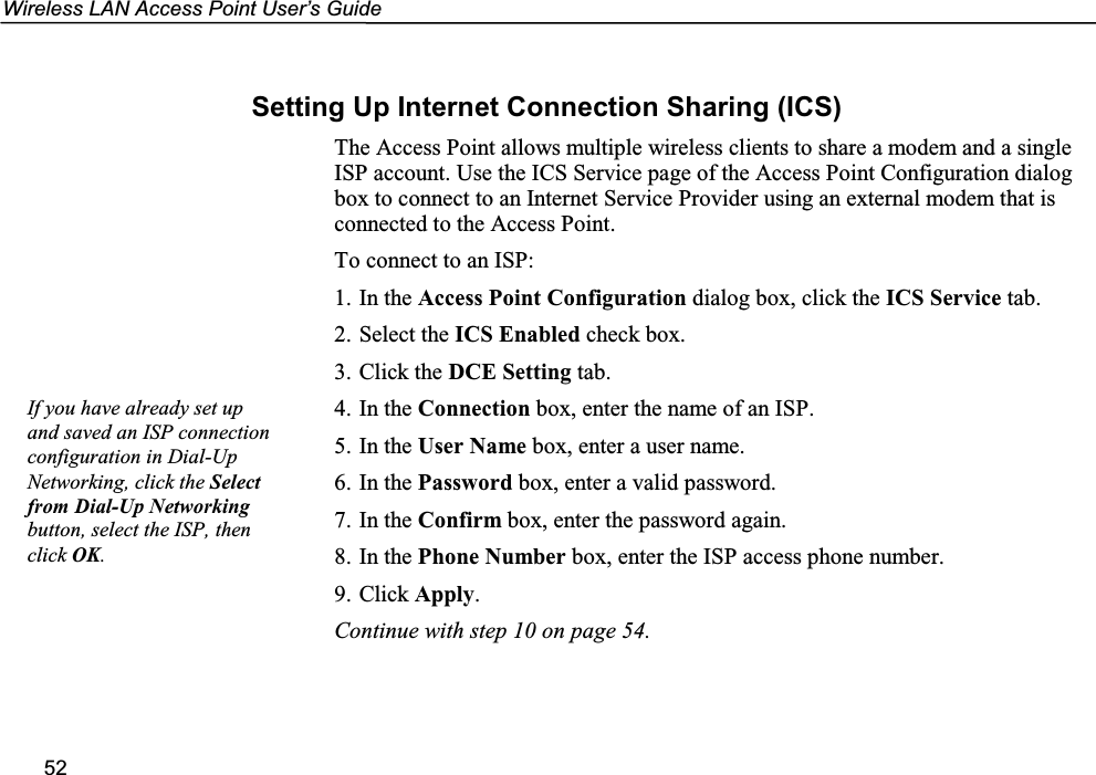 Wireless LAN Access Point User’s Guide52Setting Up Internet Connection Sharing (ICS)The Access Point allows multiple wireless clients to share a modem and a singleISP account. Use the ICS Service page of the Access Point Configuration dialogbox to connect to an Internet Service Provider using an external modem that isconnected to the Access Point.To connect to an ISP:1. In the Access Point Configuration dialog box, click the ICS Service tab.2. Select the ICS Enabled check box.3. Click the DCE Setting tab.4. In the Connection box, enter the name of an ISP.5. In the User Name box, enter a user name.6. In the Password box, enter a valid password.7. In the Confirm box, enter the password again.8. In the Phone Number box, enter the ISP access phone number.9. Click Apply.Continue with step 10 on page 54.If you have already set upand saved an ISP connectionconfiguration in Dial-UpNetworking, click the Selectfrom Dial-Up Networkingbutton, select the ISP, thenclick OK.