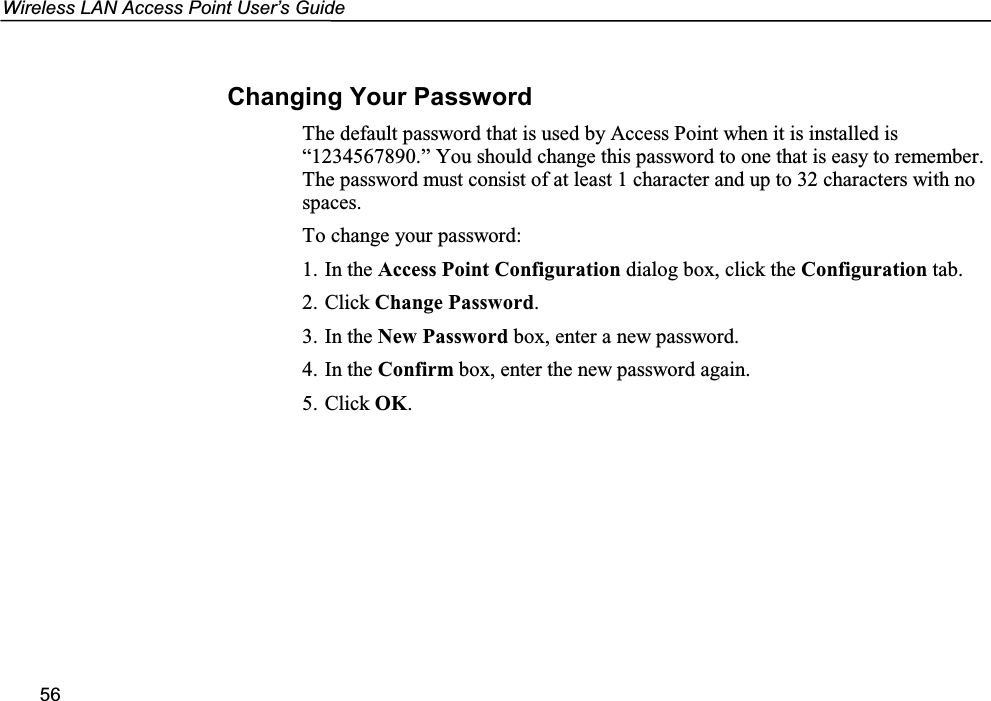 Wireless LAN Access Point User’s Guide56Changing Your PasswordThe default password that is used by Access Point when it is installed is“1234567890.” You should change this password to one that is easy to remember.The password must consist of at least 1 character and up to 32 characters with nospaces.To change your password:1. In the Access Point Configuration dialog box, click the Configuration tab.2. Click Change Password.3. In the New Password box, enter a new password.4. In the Confirm box, enter the new password again.5. Click OK.