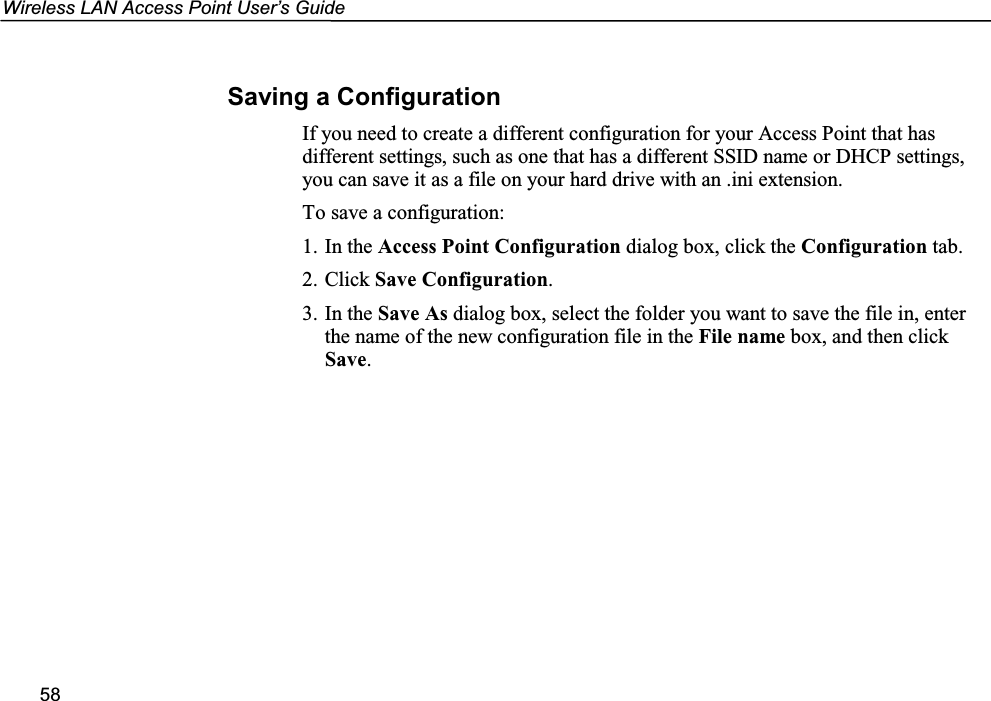 Wireless LAN Access Point User’s Guide58Saving a ConfigurationIf you need to create a different configuration for your Access Point that hasdifferent settings, such as one that has a different SSID name or DHCP settings,you can save it as a file on your hard drive with an .ini extension.To save a configuration:1. In the Access Point Configuration dialog box, click the Configuration tab.2. Click Save Configuration.3. In the Save As dialog box, select the folder you want to save the file in, enterthe name of the new configuration file in the File name box, and then clickSave.