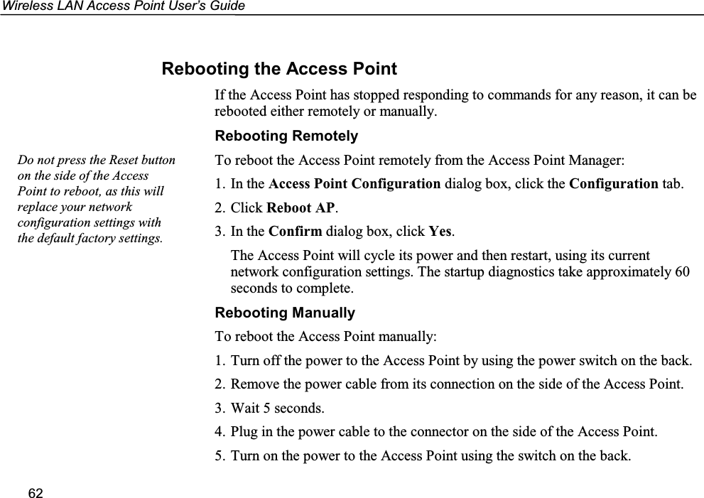 Wireless LAN Access Point User’s Guide62Rebooting the Access PointIf the Access Point has stopped responding to commands for any reason, it can berebooted either remotely or manually.Rebooting RemotelyTo reboot the Access Point remotely from the Access Point Manager:1. In the Access Point Configuration dialog box, click the Configuration tab.2. Click Reboot AP.3. In the Confirm dialog box, click Yes.The Access Point will cycle its power and then restart, using its currentnetwork configuration settings. The startup diagnostics take approximately 60seconds to complete.Rebooting ManuallyTo reboot the Access Point manually:1. Turn off the power to the Access Point by using the power switch on the back.2. Remove the power cable from its connection on the side of the Access Point.3. Wait 5 seconds.4. Plug in the power cable to the connector on the side of the Access Point.5. Turn on the power to the Access Point using the switch on the back.Do not press the Reset buttonon the side of the AccessPoint to reboot, as this willreplace your networkconfiguration settings withthe default factory settings.