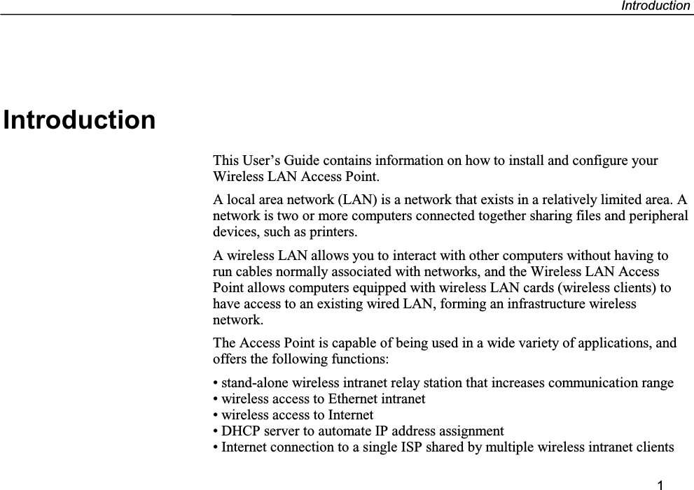 Introduction1IntroductionThis User’s Guide contains information on how to install and configure yourWireless LAN Access Point.A local area network (LAN) is a network that exists in a relatively limited area. Anetwork is two or more computers connected together sharing files and peripheraldevices, such as printers.A wireless LAN allows you to interact with other computers without having torun cables normally associated with networks, and the Wireless LAN AccessPoint allows computers equipped with wireless LAN cards (wireless clients) tohave access to an existing wired LAN, forming an infrastructure wirelessnetwork.The Access Point is capable of being used in a wide variety of applications, andoffers the following functions:• stand-alone wireless intranet relay station that increases communication range• wireless access to Ethernet intranet• wireless access to Internet• DHCP server to automate IP address assignment• Internet connection to a single ISP shared by multiple wireless intranet clients