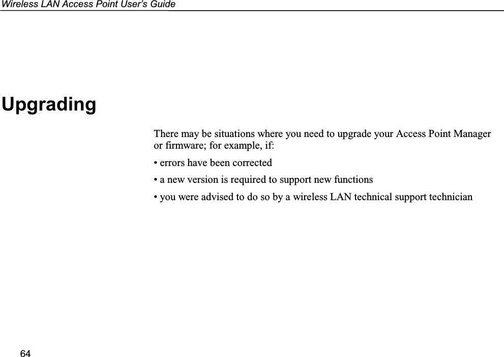 Wireless LAN Access Point User’s Guide64UpgradingThere may be situations where you need to upgrade your Access Point Manageror firmware; for example, if:• errors have been corrected• a new version is required to support new functions• you were advised to do so by a wireless LAN technical support technician