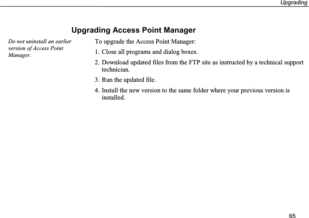 Upgrading65Upgrading Access Point ManagerTo upgrade the Access Point Manager:1. Close all programs and dialog boxes.2. Download updated files from the FTP site as instructed by a technical supporttechnician.3. Run the updated file.4. Install the new version to the same folder where your previous version isinstalled.Do not uninstall an earlierversion of Access PointManager.