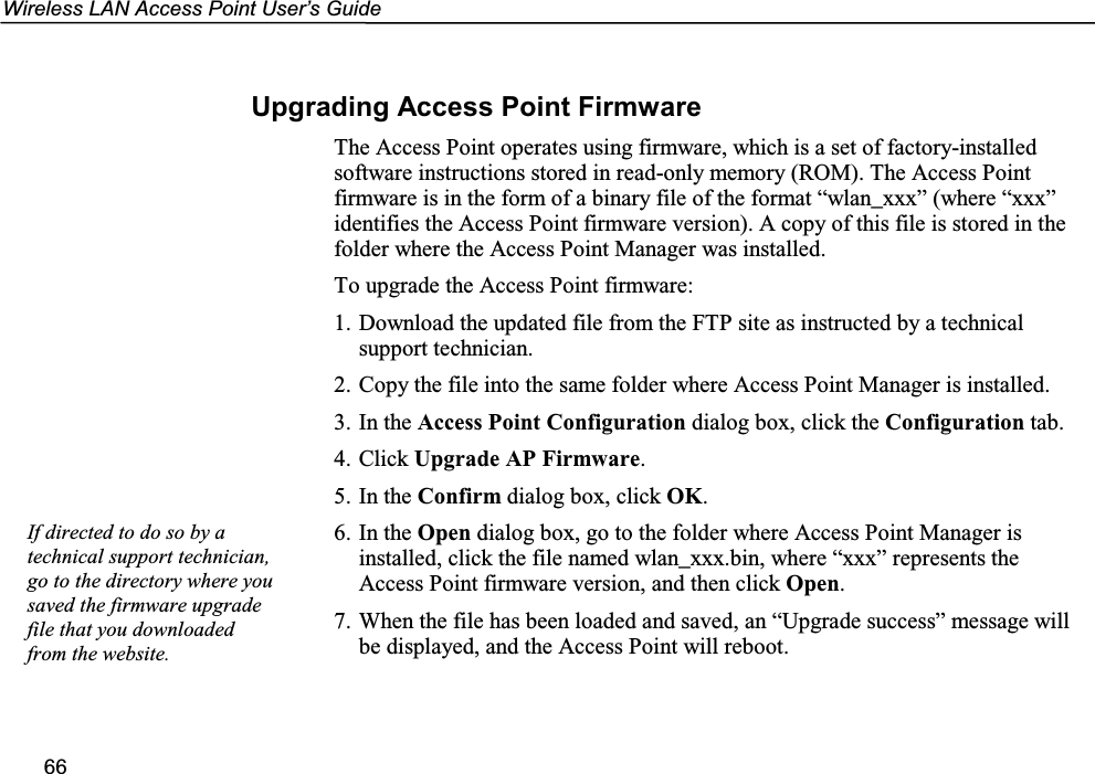 Wireless LAN Access Point User’s Guide66Upgrading Access Point FirmwareThe Access Point operates using firmware, which is a set of factory-installedsoftware instructions stored in read-only memory (ROM). The Access Pointfirmware is in the form of a binary file of the format “wlan_xxx” (where “xxx”identifies the Access Point firmware version). A copy of this file is stored in thefolder where the Access Point Manager was installed.To upgrade the Access Point firmware:1. Download the updated file from the FTP site as instructed by a technicalsupport technician.2. Copy the file into the same folder where Access Point Manager is installed.3. In the Access Point Configuration dialog box, click the Configuration tab.4. Click Upgrade AP Firmware.5. In the Confirm dialog box, click OK.6. In the Open dialog box, go to the folder where Access Point Manager isinstalled, click the file named wlan_xxx.bin, where “xxx” represents theAccess Point firmware version, and then click Open.7. When the file has been loaded and saved, an “Upgrade success” message willbe displayed, and the Access Point will reboot.If directed to do so by atechnical support technician,go to the directory where yousaved the firmware upgradefile that you downloadedfrom the website.